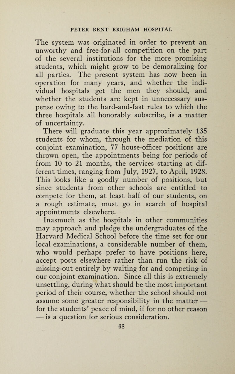 The system was originated in order to prevent an unworthy and free-for-all competition on the part of the several institutions for the more promising students, which might grow to be demoralizing for all parties. The present system has now been in operation for many years, and whether the indi¬ vidual hospitals get the men they should, and whether the students are kept in unnecessary sus¬ pense owing to the hard-and-fast rules to which the three hospitals all honorably subscribe, is a matter of uncertainty. There will graduate this year approximately 135 students for whom, through the mediation of this conjoint examination, 77 house-officer positions are thrown open, the appointments being for periods of from 10 to 21 months, the services starting at dif¬ ferent times, ranging from July, 1927, to April, 1928. This looks like a goodly number of positions, but since students from other schools are entitled to compete for them, at least half of our students, on a rough estimate, must go in search of hospital appointments elsewhere. Inasmuch as the hospitals in other communities may approach and pledge the undergraduates of the Harvard Medical School before the time set for our local examinations, a considerable number of them, who would perhaps prefer to have positions here, accept posts elsewhere rather than run the risk of missing-out entirely by waiting for and competing in our conjoint examination. Since all this is extremely unsettling, during what should be the most important period of their course, whether the school should not assume some greater responsibility in the matter — for the students’ peace of mind, if for no other reason — is a question for serious consideration.