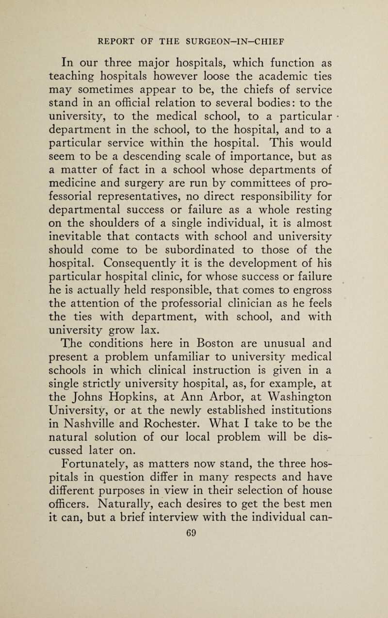 In our three major hospitals, which function as teaching hospitals however loose the academic ties may sometimes appear to be, the chiefs of service stand in an official relation to several bodies: to the university, to the medical school, to a particular • department in the school, to the hospital, and to a particular service within the hospital. This would seem to be a descending scale of importance, but as a matter of fact in a school whose departments of medicine and surgery are run by committees of pro¬ fessorial representatives, no direct responsibility for departmental success or failure as a whole resting on the shoulders of a single individual, it is almost inevitable that contacts with school and university should come to be subordinated to those of the hospital. Consequently it is the development of his particular hospital clinic, for whose success or failure he is actually held responsible, that comes to engross the attention of the professorial clinician as he feels the ties with department, with school, and with university grow lax. The conditions here in Boston are unusual and present a problem unfamiliar to university medical schools in which clinical instruction is given in a single strictly university hospital, as, for example, at the Johns Hopkins, at Ann Arbor, at Washington University, or at the newly established institutions in Nashville and Rochester. What I take to be the natural solution of our local problem will be dis¬ cussed later on. Fortunately, as matters now stand, the three hos¬ pitals in question differ in many respects and have different purposes in view in their selection of house officers. Naturally, each desires to get the best men it can, but a brief interview with the individual can-