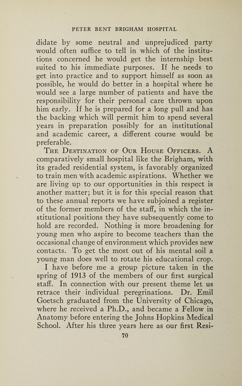 didate by some neutral and unprejudiced party would often suffice to tell in which of the institu¬ tions concerned he would get the internship best suited to his immediate purposes. If he needs to get into practice and to support himself as soon as possible, he would do better in a hospital where he would see a large number of patients and have the responsibility for their personal care thrown upon him early. If he is prepared for a long pull and has the backing which will permit him to spend several years in preparation possibly for an institutional and academic career, a different course would be preferable. The Destination of Our House Officers. A comparatively small hospital like the Brigham, with its graded residential system, is favorably organized to train men with academic aspirations. Whether we are living up to our opportunities in this respect is another matter; but it is for this special reason that to these annual reports we have subjoined a register of the former members of the staff, in which the in¬ stitutional positions they have subsequently come to hold are recorded. Nothing is more broadening for young men who aspire to become teachers than the occasional change of environment which provides new contacts. To get the most out of his mental soil a young man does well to rotate his educational crop. I have before me a group picture taken in the spring of 1913 of the members of our first surgical staff. In connection with our present theme let us retrace their individual peregrinations. Dr. Emil Goetsch graduated from the University of Chicago, where he received a Ph.D., and became a Fellow in Anatomy before entering the Johns Hopkins Medical School. After his three years here as our first Resi-