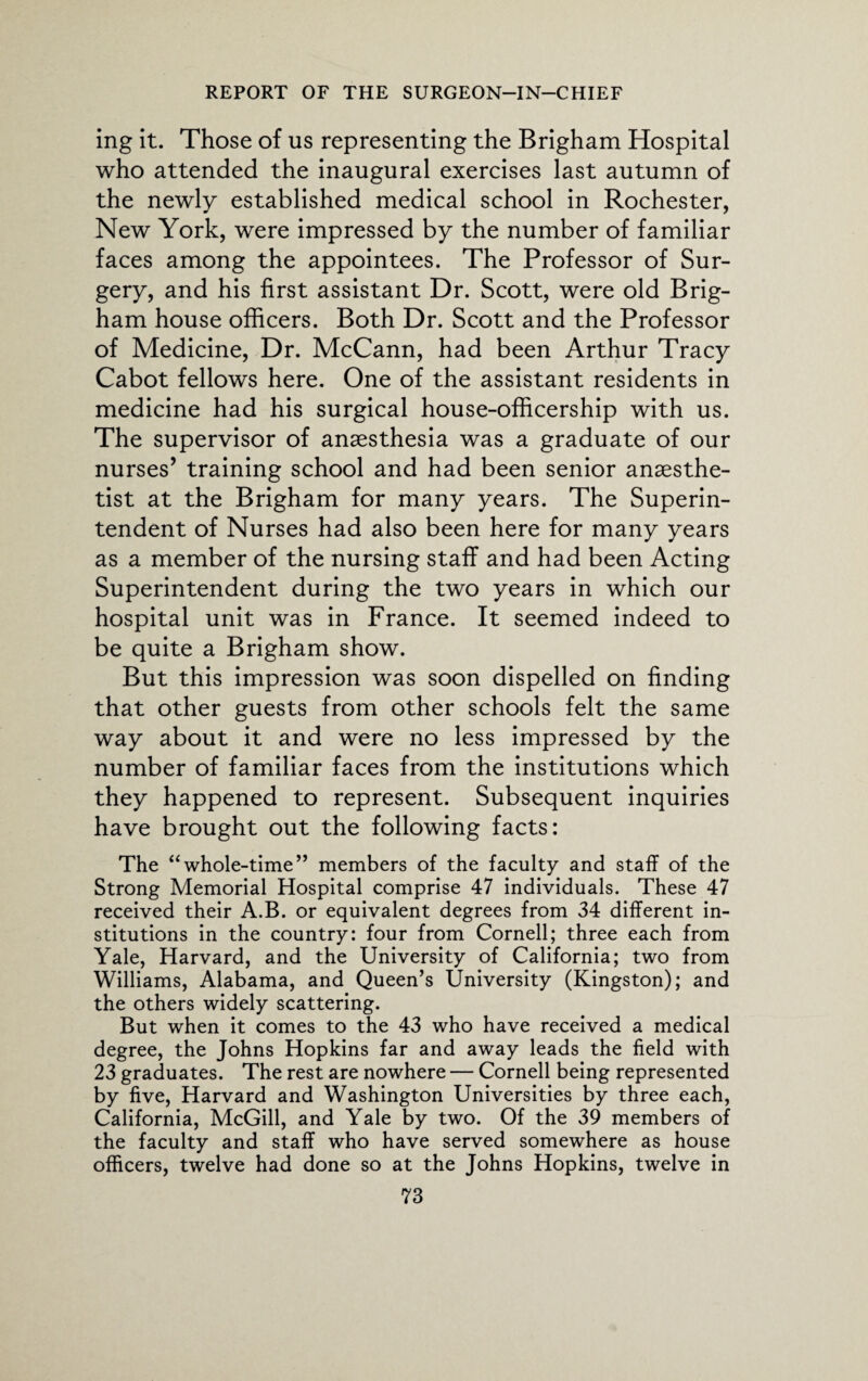 ing it. Those of us representing the Brigham Hospital who attended the inaugural exercises last autumn of the newly established medical school in Rochester, New York, were impressed by the number of familiar faces among the appointees. The Professor of Sur¬ gery, and his first assistant Dr. Scott, were old Brig¬ ham house officers. Both Dr. Scott and the Professor of Medicine, Dr. McCann, had been Arthur Tracy Cabot fellows here. One of the assistant residents in medicine had his surgical house-officership with us. The supervisor of anaesthesia was a graduate of our nurses’ training school and had been senior anaesthe¬ tist at the Brigham for many years. The Superin¬ tendent of Nurses had also been here for many years as a member of the nursing staff and had been Acting Superintendent during the two years in which our hospital unit was in France. It seemed indeed to be quite a Brigham show. But this impression was soon dispelled on finding that other guests from other schools felt the same way about it and were no less impressed by the number of familiar faces from the institutions which they happened to represent. Subsequent inquiries have brought out the following facts: The “whole-time” members of the faculty and staff of the Strong Memorial Hospital comprise 47 individuals. These 47 received their A.B. or equivalent degrees from 34 different in¬ stitutions in the country: four from Cornell; three each from Yale, Harvard, and the University of California; two from Williams, Alabama, and Queen’s University (Kingston); and the others widely scattering. But when it comes to the 43 who have received a medical degree, the Johns Hopkins far and away leads the field with 23 graduates. The rest are nowhere — Cornell being represented by five, Harvard and Washington Universities by three each, California, McGill, and Yale by two. Of the 39 members of the faculty and staff who have served somewhere as house officers, twelve had done so at the Johns Hopkins, twelve in