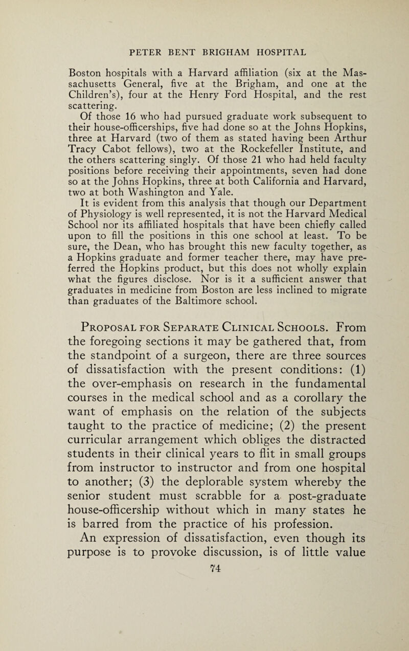 Boston hospitals with a Harvard affiliation (six at the Mas¬ sachusetts General, five at the Brigham, and one at the Children’s), four at the Henry Ford Hospital, and the rest scattering. Of those 16 who had pursued graduate work subsequent to their house-officerships, five had done so at the Johns Hopkins, three at Harvard (two of them as stated having been Arthur Tracy Cabot fellows), two at the Rockefeller Institute, and the others scattering singly. Of those 21 who had held faculty positions before receiving their appointments, seven had done so at the Johns Hopkins, three at both California and Harvard, two at both Washington and Yale. It is evident from this analysis that though our Department of Physiology is well represented, it is not the Harvard Medical School nor its affiliated hospitals that have been chiefly called upon to fill the positions in this one school at least. To be sure, the Dean, who has brought this new faculty together, as a Hopkins graduate and former teacher there, may have pre¬ ferred the Hopkins product, but this does not wholly explain what the figures disclose. Nor is it a sufficient answer that graduates in medicine from Boston are less inclined to migrate than graduates of the Baltimore school. Proposal for Separate Clinical Schools. From the foregoing sections it may be gathered that, from the standpoint of a surgeon, there are three sources of dissatisfaction with the present conditions: (1) the over-emphasis on research in the fundamental courses in the medical school and as a corollary the want of emphasis on the relation of the subjects taught to the practice of medicine; (2) the present curricular arrangement which obliges the distracted students in their clinical years to flit in small groups from instructor to instructor and from one hospital to another; (3) the deplorable system whereby the senior student must scrabble for a post-graduate house-officers hip without which in many states he is barred from the practice of his profession. An expression of dissatisfaction, even though its purpose is to provoke discussion, is of little value