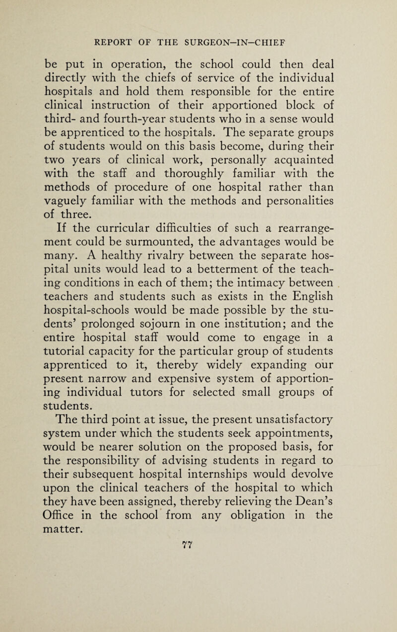 be put in operation, the school could then deal directly with the chiefs of service of the individual hospitals and hold them responsible for the entire clinical instruction of their apportioned block of third- and fourth-year students who in a sense would be apprenticed to the hospitals. The separate groups of students would on this basis become, during their two years of clinical work, personally acquainted with the staff and thoroughly familiar with the methods of procedure of one hospital rather than vaguely familiar with the methods and personalities of three. If the curricular difficulties of such a rearrange¬ ment could be surmounted, the advantages would be many. A healthy rivalry between the separate hos¬ pital units would lead to a betterment of the teach¬ ing conditions in each of them; the intimacy between teachers and students such as exists in the English hospital-schools would be made possible by the stu¬ dents’ prolonged sojourn in one institution; and the entire hospital staff would come to engage in a tutorial capacity for the particular group of students apprenticed to it, thereby widely expanding our present narrow and expensive system of apportion¬ ing individual tutors for selected small groups of students. The third point at issue, the present unsatisfactory system under which the students seek appointments, would be nearer solution on the proposed basis, for the responsibility of advising students in regard to their subsequent hospital internships would devolve upon the clinical teachers of the hospital to which they have been assigned, thereby relieving the Dean’s Office in the school from any obligation in the matter.