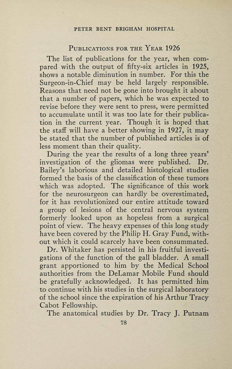 Publications for the Year 1926 The list of publications for the year, when com¬ pared with the output of fifty-six articles in 1925, shows a notable diminution in number. For this the Surgeon-in-Chief may be held largely responsible. Reasons that need not be gone into brought it about that a number of papers, which he was expected to revise before they were sent to press, were permitted to accumulate until it was too late for their publica¬ tion in the current year. Though it is hoped that the staff will have a better showing in 1927, it may be stated that the number of published articles is of less moment than their quality. During the year the results of a long three years’ investigation of the gliomas were published. Dr. Bailey’s laborious and detailed histological studies formed the basis of the classification of these tumors which was adopted. The significance of this work for the neurosurgeon can hardly be overestimated, for it has revolutionized our entire attitude toward a group of lesions of the central nervous system formerly looked upon as hopeless from a surgical point of view. The heavy expenses of this long study have been covered by the Philip H. Gray Fund, with¬ out which it could scarcely have been consummated. Dr. Whitaker has persisted in his fruitful investi¬ gations of the function of the gall bladder. A small grant apportioned to him by the Medical School authorities from the DeLamar Mobile Fund should be gratefully acknowledged. It has permitted him to continue with his studies in the surgical laboratory of the school since the expiration of his Arthur Tracy Cabot Fellowship. The anatomical studies by Dr. Tracy J. Putnam
