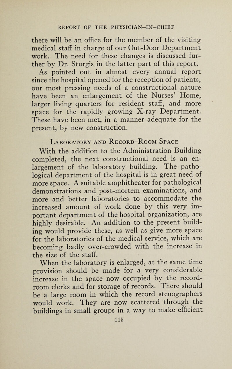 there will be an office for the member of the visiting medical staff in charge of our Out-Door Department work. The need for these changes is discussed fur¬ ther by Dr. Sturgis in the latter part of this report. As pointed out in almost every annual report since the hospital opened for the reception of patients, our most pressing needs of a constructional nature have been an enlargement of the Nurses’ Home, larger living quarters for resident staff, and more space for the rapidly growing X-ray Department. These have been met, in a manner adequate for the present, by new construction. Laboratory and Record-Room Space With the addition to the Administration Building completed, the next constructional need is an en¬ largement of the laboratory building. The patho¬ logical department of the hospital is in great need of more space. A suitable amphitheater for pathological demonstrations and post-mortem examinations, and more and better laboratories to accommodate the increased amount of work done by this very im¬ portant department of the hospital organization, are highly desirable. An addition to the present build¬ ing would provide these, as well as give more space for the laboratories of the medical service, which are becoming badly over-crowded with the increase in the size of the staff. When the laboratory is enlarged, at the same time provision should be made for a very considerable increase in the space now occupied by the record- room clerks and for storage of records. There should be a large room in which the record stenographers would work. They are now scattered through the buildings in small groups in a way to make efficient