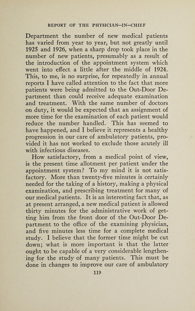 Department the number of new medical patients has varied from year to year, but not greatly until 1925 and 1926, when a sharp drop took place in the number of new patients, presumably as a result of the introduction of the appointment system which went into effect a little after the middle of 1924. This, to me, is no surprise, for repeatedly in annual reports I have called attention to the fact that more patients were being admitted to the Out-Door De¬ partment than could receive adequate examination and treatment. With the same number of doctors on duty, it would be expected that an assignment of more time for the examination of each patient would reduce the number handled. This has seemed to have happened, and I believe it represents a healthy progression in our care of ambulatory patients, pro¬ vided it has not worked to exclude those acutely ill with infectious diseases. How satisfactory, from a medical point of view, is the present time allotment per patient under the appointment system? To my mind it is not satis¬ factory. More than twenty-five minutes is certainly needed for the taking of a history, making a physical examination, and prescribing treatment for many of our medical patients. It is an interesting fact that, as at present arranged, a new medical patient is allowed thirty minutes for the administrative work of get¬ ting him from the front door of the Out-Door De¬ partment to the office of the examining physician, and five minutes less time for a complete medical study. I believe that the former time might be cut down; what is more important is that the latter ought to be capable of a very considerable lengthen¬ ing for the study of many patients. This must be done in changes to improve our care of ambulatory