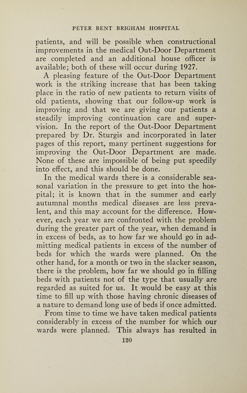 patients, and will be possible when constructional improvements in the medical Out-Door Department are completed and an additional house officer is available; both of these will occur during 1927. A pleasing feature of the Out-Door Department work is the striking increase that has been taking place in the ratio of new patients to return visits of old patients, showing that our follow-up work is improving and that we are giving our patients a steadily improving continuation care and super¬ vision. In the report of the Out-Door Department prepared by Dr. Sturgis and incorporated in later pages of this report, many pertinent suggestions for improving the Out-Door Department are made. None of these are impossible of being put speedily into effect, and this should be done. In the medical wards there is a considerable sea¬ sonal variation in the pressure to get into the hos¬ pital; it is known that in the summer and early autumnal months medical diseases are less preva¬ lent, and this may account for the difference. How¬ ever, each year we are confronted with the problem during the greater part of the year, when demand is in excess of beds, as to how far we should go in ad¬ mitting medical patients in excess of the number of beds for which the wards were planned. On the other hand, for a month or two in the slacker season, there is the problem, how far we should go in filling beds with patients not of the type that usually are regarded as suited for us. It would be easy at this time to fill up with those having chronic diseases of a nature to demand long use of beds if once admitted. From time to time we have taken medical patients considerably in excess of the number for which our wards were planned. This always has resulted in