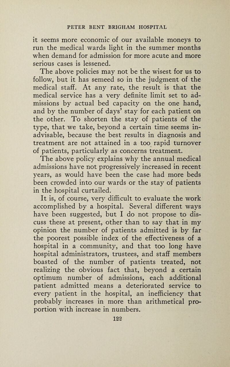 it seems more economic of our available moneys to run the medical wards light in the summer months when demand for admission for more acute and more serious cases is lessened. The above policies may not be the wisest for us to follow, but it has semeed so in the judgment of the medical staff. At any rate, the result is that the medical service has a very definite limit set to ad¬ missions by actual bed capacity on the one hand, and by the number of days’ stay for each patient on the other. To shorten the stay of patients of the type, that we take, beyond a certain time seems in¬ advisable, because the best results in diagnosis and treatment are not attained in a too rapid turnover of patients, particularly as concerns treatment. The above policy explains why the annual medical admissions have not progressively increased in recent years, as would have been the case had more beds been crowded into our wards or the stay of patients in the hospital curtailed. It is, of course, very difficult to evaluate the work accomplished by a hospital. Several different ways have been suggested, but I do not propose to dis¬ cuss these at present, other than to say that in my opinion the number of patients admitted is by far the poorest possible index of the effectiveness of a hospital in a community, and that too long have hospital administrators, trustees, and staff members boasted of the number of patients treated, not realizing the obvious fact that, beyond a certain optimum number of admissions, each additional patient admitted means a deteriorated service to every patient in the hospital, an inefficiency that probably increases in more than arithmetical pro¬ portion with increase in numbers.