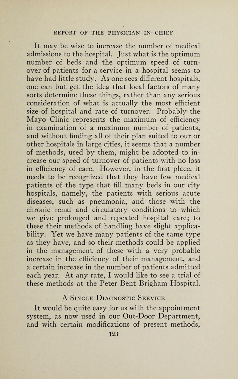 It may be wise to increase the number of medical admissions to the hospital. Just what is the optimum number of beds and the optimum speed of turn¬ over of patients for a service in a hospital seems to have had little study. As one sees different hospitals, one can but get the idea that local factors of many sorts determine these things, rather than any serious consideration of what is actually the most efficient size of hospital and rate of turnover. Probably the Mayo Clinic represents the maximum of efficiency in examination of a maximum number of patients, and without finding all of their plan suited to our or other hospitals in large cities, it seems that a number of methods, used by them, might be adopted to in¬ crease our speed of turnover of patients with no loss in efficiency of care. However, in the first place, it needs to be recognized that they have few medical patients of the type that fill many beds in our city hospitals, namely, the patients with serious acute diseases, such as pneumonia, and those with the chronic renal and circulatory conditions to which we give prolonged and repeated hospital care; to these their methods of handling have slight applica¬ bility. Yet we have many patients of the same type as they have, and so their methods could be applied in the management of these with a very probable increase in the efficiency of their management, and a certain increase in the number of patients admitted each year. At any rate, I would like to see a trial of these methods at the Peter Bent Brigham Hospital. A Single Diagnostic Service It would be quite easy for us with the appointment system, as now used in our Out-Door Department, and with certain modifications of present methods,