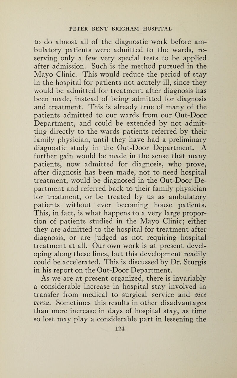 to do almost all of the diagnostic work before am¬ bulatory patients were admitted to the wards, re¬ serving only a few very special tests to be applied after admission. Such is the method pursued in the Mayo Clinic. This would reduce the period of stay in the hospital for patients not acutely ill, since they would be admitted for treatment after diagnosis has been made, instead of being admitted for diagnosis and treatment. This is already true of many of the patients admitted to our wards from our Out-Door Department, and could be extended by not admit¬ ting directly to the wards patients referred by their family physician, until they have had a preliminary diagnostic study in the Out-Door Department. A further gain would be made in the sense that many patients, now admitted for diagnosis, who prove, after diagnosis has been made, not to need hospital treatment, would be diagnosed in the Out-Door De¬ partment and referred back to their family physician for treatment, or be treated by us as ambulatory patients without ever becoming house patients. This, in fact, is what happens to a very large propor¬ tion of patients studied in the Mayo Clinic; either they are admitted to the hospital for treatment after diagnosis, or are judged as not requiring hospital treatment at all. Our own work is at present devel¬ oping along these lines, but this development readily could be accelerated. This is discussed by Dr. Sturgis in his report on the Out-Door Department. As we are at present organized, there is invariably a considerable increase in hospital stay involved in transfer from medical to surgical service and vice versa. Sometimes this results in other disadvantages than mere increase in days of hospital stay, as time so lost may play a considerable part in lessening the
