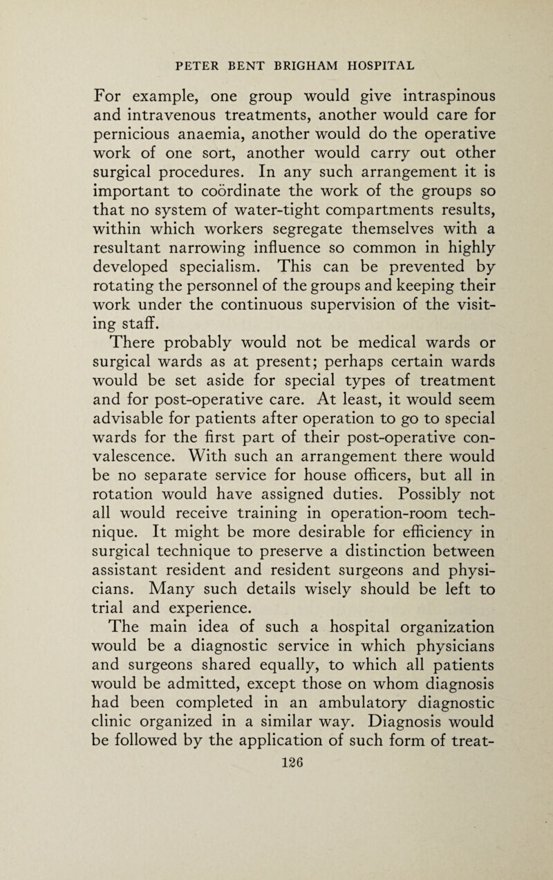 For example, one group would give intraspinous and intravenous treatments, another would care for pernicious anaemia, another would do the operative work of one sort, another would carry out other surgical procedures. In any such arrangement it is important to coordinate the work of the groups so that no system of water-tight compartments results, within which workers segregate themselves with a resultant narrowing influence so common in highly developed specialism. This can be prevented by rotating the personnel of the groups and keeping their work under the continuous supervision of the visit¬ ing staff. There probably would not be medical wards or surgical wards as at present; perhaps certain wards would be set aside for special types of treatment and for post-operative care. At least, it would seem advisable for patients after operation to go to special wards for the first part of their post-operative con¬ valescence. With such an arrangement there would be no separate service for house officers, but all in rotation would have assigned duties. Possibly not all would receive training in operation-room tech¬ nique. It might be more desirable for efficiency in surgical technique to preserve a distinction between assistant resident and resident surgeons and physi¬ cians. Many such details wisely should be left to trial and experience. The main idea of such a hospital organization would be a diagnostic service in which physicians and surgeons shared equally, to which all patients would be admitted, except those on whom diagnosis had been completed in an ambulatory diagnostic clinic organized in a similar way. Diagnosis would be followed by the application of such form of treat-