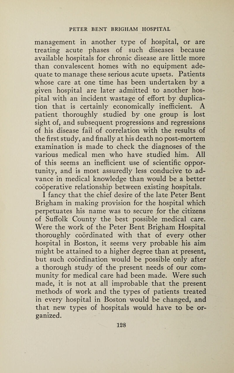 management in another type of hospital, or are treating acute phases of such diseases because available hospitals for chronic disease are little more than convalescent homes with no equipment ade¬ quate to manage these serious acute upsets. Patients whose care at one time has been undertaken by a given hospital are later admitted to another hos¬ pital with an incident wastage of effort by duplica¬ tion that is certainly economically inefficient. A patient thoroughly studied by one group is lost sight of, and subsequent progressions and regressions of his disease fail of correlation with the results of the first study, and finally at his death no post-mortem examination is made to check the diagnoses of the various medical men who have studied him. All of this seems an inefficient use of scientific oppor¬ tunity, and is most assuredly less conducive to ad¬ vance in medical knowledge than would be a better cooperative relationship between existing hospitals. I fancy that the chief desire of the late Peter Bent Brigham in making provision for the hospital which perpetuates his name was to secure for the citizens of Suffolk County the best possible medical care. Were the work of the Peter Bent Brigham Hospital thoroughly coordinated with that of every other hospital in Boston, it seems very probable his aim might be attained to a higher degree than at present, but such coordination would be possible only after a thorough study of the present needs of our com¬ munity for medical care had been made. Were such made, it is not at all improbable that the present methods of work and the types of patients treated in every hospital in Boston would be changed, and that new types of hospitals would have to be or¬ ganized.
