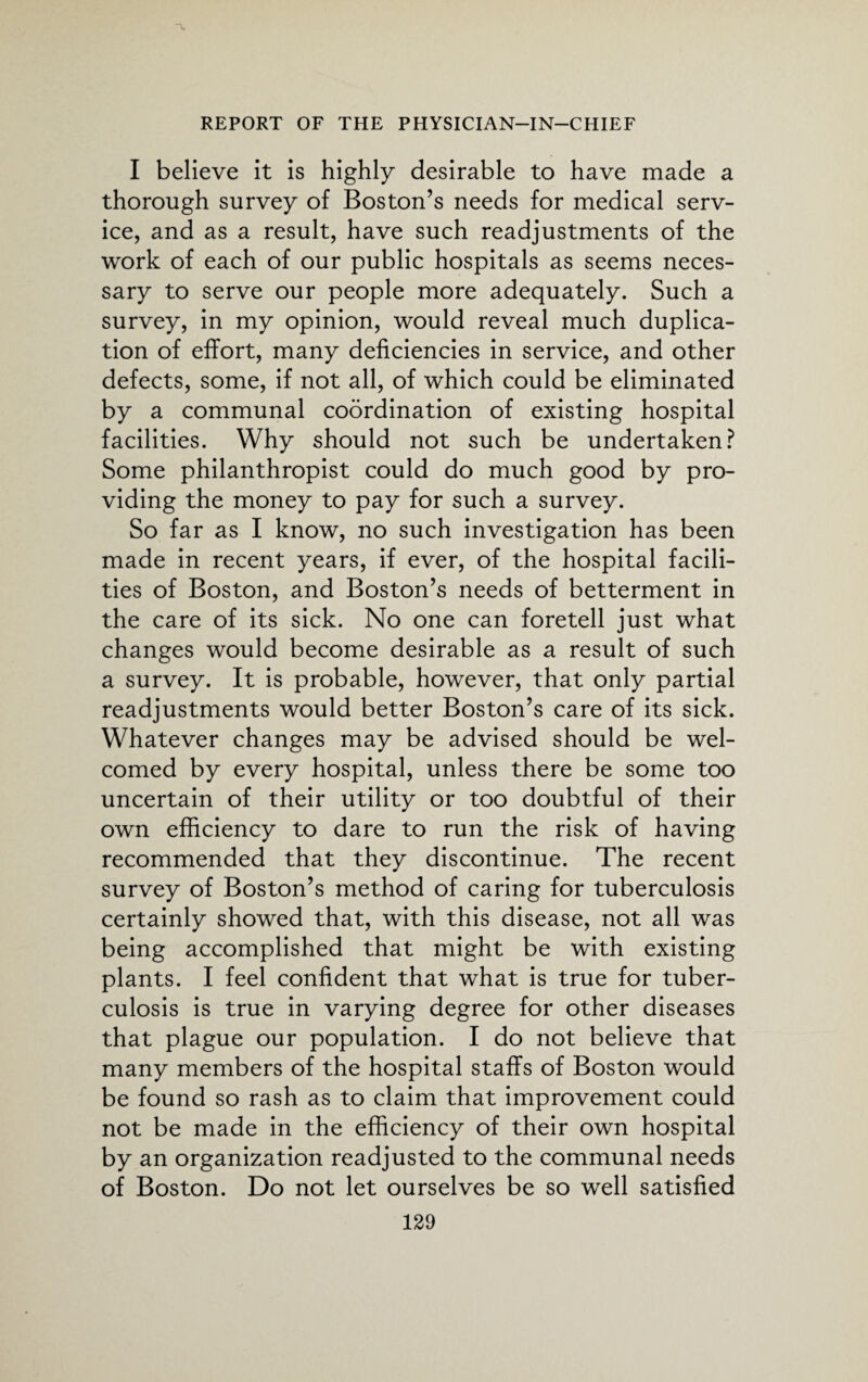 I believe it is highly desirable to have made a thorough survey of Boston’s needs for medical serv¬ ice, and as a result, have such readjustments of the work of each of our public hospitals as seems neces¬ sary to serve our people more adequately. Such a survey, in my opinion, would reveal much duplica¬ tion of effort, many deficiencies in service, and other defects, some, if not all, of which could be eliminated by a communal coordination of existing hospital facilities. Why should not such be undertaken? Some philanthropist could do much good by pro¬ viding the money to pay for such a survey. So far as I know, no such investigation has been made in recent years, if ever, of the hospital facili¬ ties of Boston, and Boston’s needs of betterment in the care of its sick. No one can foretell just what changes would become desirable as a result of such a survey. It is probable, however, that only partial readjustments would better Boston’s care of its sick. Whatever changes may be advised should be wel¬ comed by every hospital, unless there be some too uncertain of their utility or too doubtful of their own efficiency to dare to run the risk of having recommended that they discontinue. The recent survey of Boston’s method of caring for tuberculosis certainly showed that, with this disease, not all was being accomplished that might be with existing plants. I feel confident that what is true for tuber¬ culosis is true in varying degree for other diseases that plague our population. I do not believe that many members of the hospital staffs of Boston would be found so rash as to claim that improvement could not be made in the efficiency of their own hospital by an organization readjusted to the communal needs of Boston. Do not let ourselves be so well satisfied