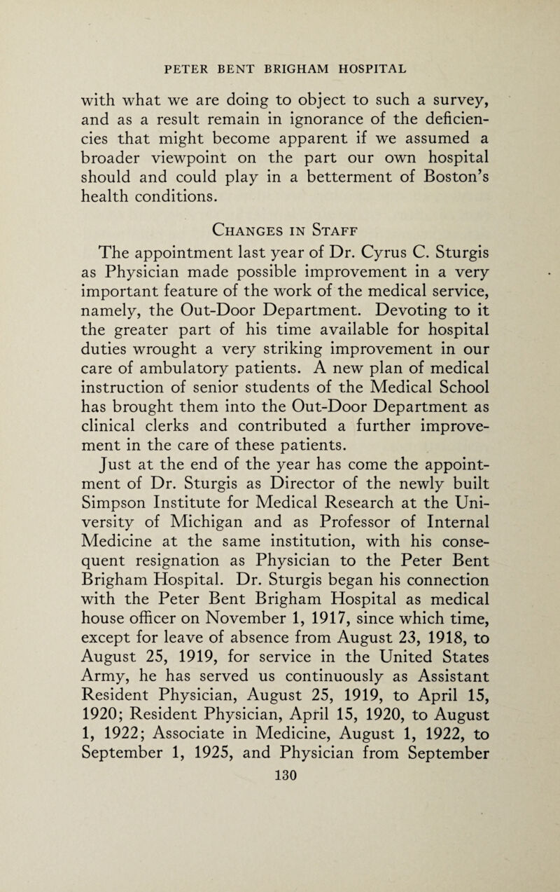 with what we are doing to object to such a survey, and as a result remain in ignorance of the deficien¬ cies that might become apparent if we assumed a broader viewpoint on the part our own hospital should and could play in a betterment of Boston’s health conditions. Changes in Staff The appointment last year of Dr. Cyrus C. Sturgis as Physician made possible improvement in a very important feature of the work of the medical service, namely, the Out-Door Department. Devoting to it the greater part of his time available for hospital duties wrought a very striking improvement in our care of ambulatory patients. A new plan of medical instruction of senior students of the Medical School has brought them into the Out-Door Department as clinical clerks and contributed a further improve¬ ment in the care of these patients. Just at the end of the year has come the appoint¬ ment of Dr. Sturgis as Director of the newly built Simpson Institute for Medical Research at the Uni¬ versity of Michigan and as Professor of Internal Medicine at the same institution, with his conse¬ quent resignation as Physician to the Peter Bent Brigham Hospital. Dr. Sturgis began his connection with the Peter Bent Brigham Hospital as medical house officer on November 1, 1917, since which time, except for leave of absence from August 23, 1918, to August 25, 1919, for service in the United States Army, he has served us continuously as Assistant Resident Physician, August 25, 1919, to April 15, 1920; Resident Physician, April 15, 1920, to August 1, 1922; Associate in Medicine, August 1, 1922, to September 1, 1925, and Physician from September