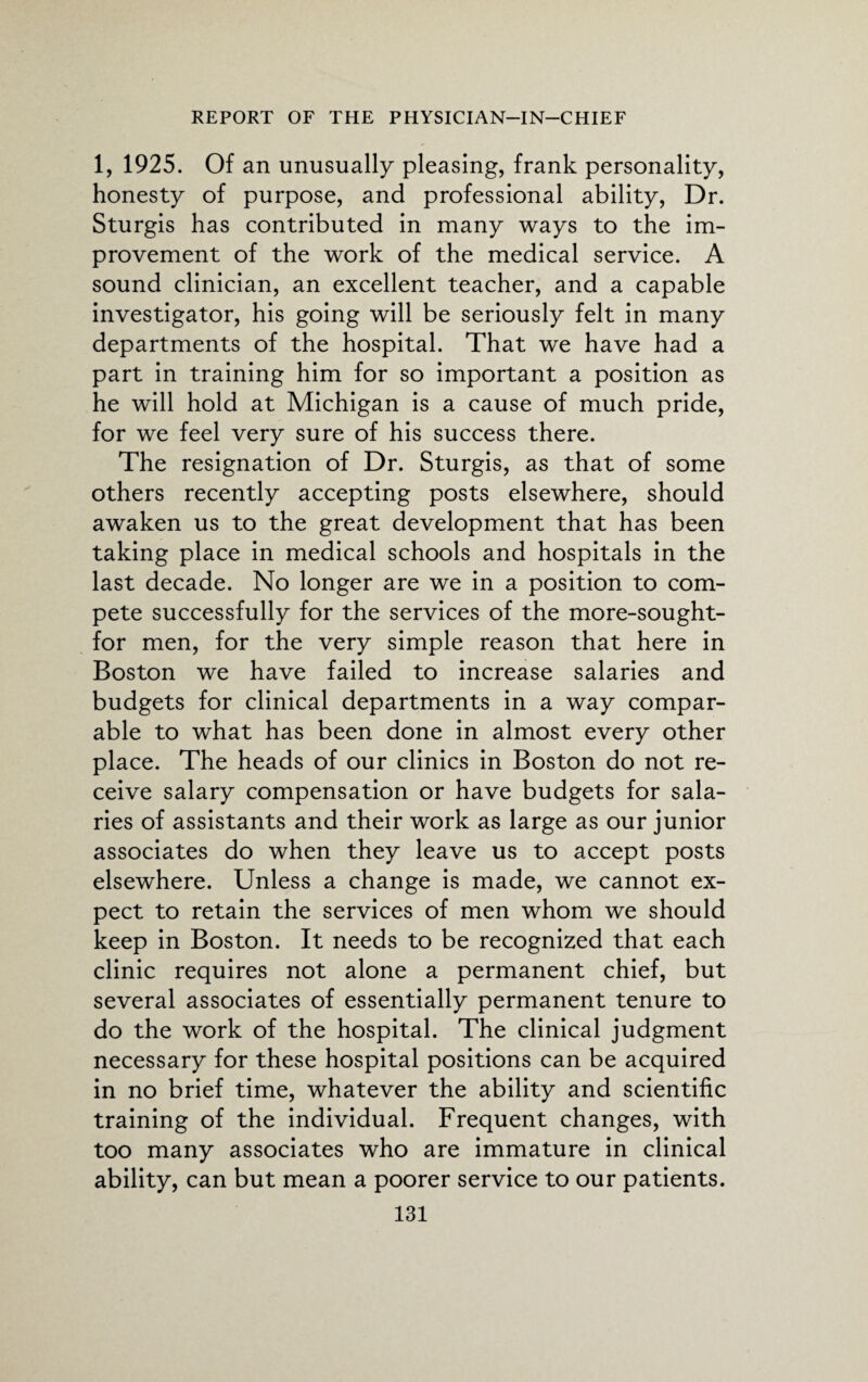 1, 1925. Of an unusually pleasing, frank personality, honesty of purpose, and professional ability, Dr. Sturgis has contributed in many ways to the im¬ provement of the work of the medical service. A sound clinician, an excellent teacher, and a capable investigator, his going will be seriously felt in many departments of the hospital. That we have had a part in training him for so important a position as he will hold at Michigan is a cause of much pride, for we feel very sure of his success there. The resignation of Dr. Sturgis, as that of some others recently accepting posts elsewhere, should awaken us to the great development that has been taking place in medical schools and hospitals in the last decade. No longer are we in a position to com¬ pete successfully for the services of the more-sought- for men, for the very simple reason that here in Boston we have failed to increase salaries and budgets for clinical departments in a way compar¬ able to what has been done in almost every other place. The heads of our clinics in Boston do not re¬ ceive salary compensation or have budgets for sala¬ ries of assistants and their work as large as our junior associates do when they leave us to accept posts elsewhere. Unless a change is made, we cannot ex¬ pect to retain the services of men whom we should keep in Boston. It needs to be recognized that each clinic requires not alone a permanent chief, but several associates of essentially permanent tenure to do the work of the hospital. The clinical judgment necessary for these hospital positions can be acquired in no brief time, whatever the ability and scientific training of the individual. Frequent changes, with too many associates who are immature in clinical ability, can but mean a poorer service to our patients.