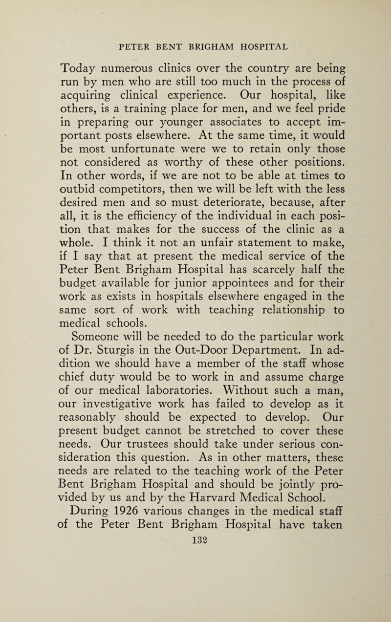 Today numerous clinics over the country are being run by men who are still too much in the process of acquiring clinical experience. Our hospital, like others, is a training place for men, and we feel pride in preparing our younger associates to accept im¬ portant posts elsewhere. At the same time, it would be most unfortunate were we to retain only those not considered as worthy of these other positions. In other words, if we are not to be able at times to outbid competitors, then we will be left with the less desired men and so must deteriorate, because, after all, it is the efficiency of the individual in each posi¬ tion that makes for the success of the clinic as a whole. I think it not an unfair statement to make, if I say that at present the medical service of the Peter Bent Brigham Hospital has scarcely half the budget available for junior appointees and for their work as exists in hospitals elsewhere engaged in the same sort of work with teaching relationship to medical schools. Someone will be needed to do the particular work of Dr. Sturgis in the Out-Door Department. In ad¬ dition we should have a member of the staff whose chief duty would be to work in and assume charge of our medical laboratories. Without such a man, our investigative work has failed to develop as it reasonably should be expected to develop. Our present budget cannot be stretched to cover these needs. Our trustees should take under serious con¬ sideration this question. As in other matters, these needs are related to the teaching work of the Peter Bent Brigham Hospital and should be jointly pro¬ vided by us and by the Harvard Medical School. During 1926 various changes in the medical staff of the Peter Bent Brigham Hospital have taken