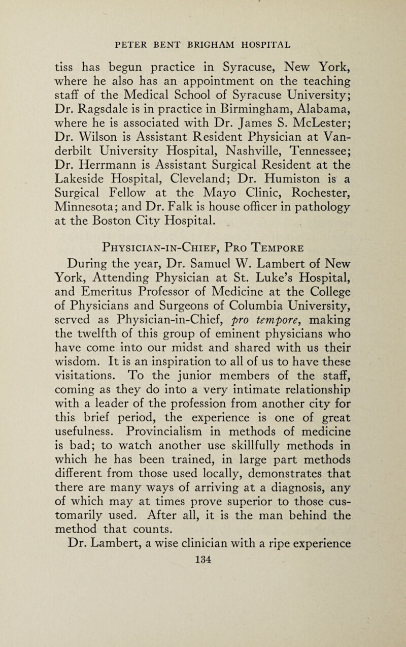 tiss has begun practice in Syracuse, New York, where he also has an appointment on the teaching staff of the Medical School of Syracuse University; Dr. Ragsdale is in practice in Birmingham, Alabama, where he is associated with Dr. James S. McLester; Dr. Wilson is Assistant Resident Physician at Van¬ derbilt University Hospital, Nashville, Tennessee; Dr. Herrmann is Assistant Surgical Resident at the Lakeside Hospital, Cleveland; Dr. Humiston is a Surgical Fellow at the Mayo Clinic, Rochester, Minnesota; and Dr. Falk is house officer in pathology at the Boston City Hospital. Physician-in-Chief, Pro Tempore During the year, Dr. Samuel W. Lambert of New York, Attending Physician at St. Luke’s Hospital, and Emeritus Professor of Medicine at the College of Physicians and Surgeons of Columbia University, served as Physician-in-Chief, pro tempore, making the twelfth of this group of eminent physicians who have come into our midst and shared with us their wisdom. It is an inspiration to all of us to have these visitations. To the junior members of the staff, coming as they do into a very intimate relationship with a leader of the profession from another city for this brief period, the experience is one of great usefulness. Provincialism in methods of medicine is bad; to watch another use skillfully methods in which he has been trained, in large part methods different from those used locally, demonstrates that there are many ways of arriving at a diagnosis, any of which may at times prove superior to those cus¬ tomarily used. After all, it is the man behind the method that counts. Dr. Lambert, a wise clinician with a ripe experience