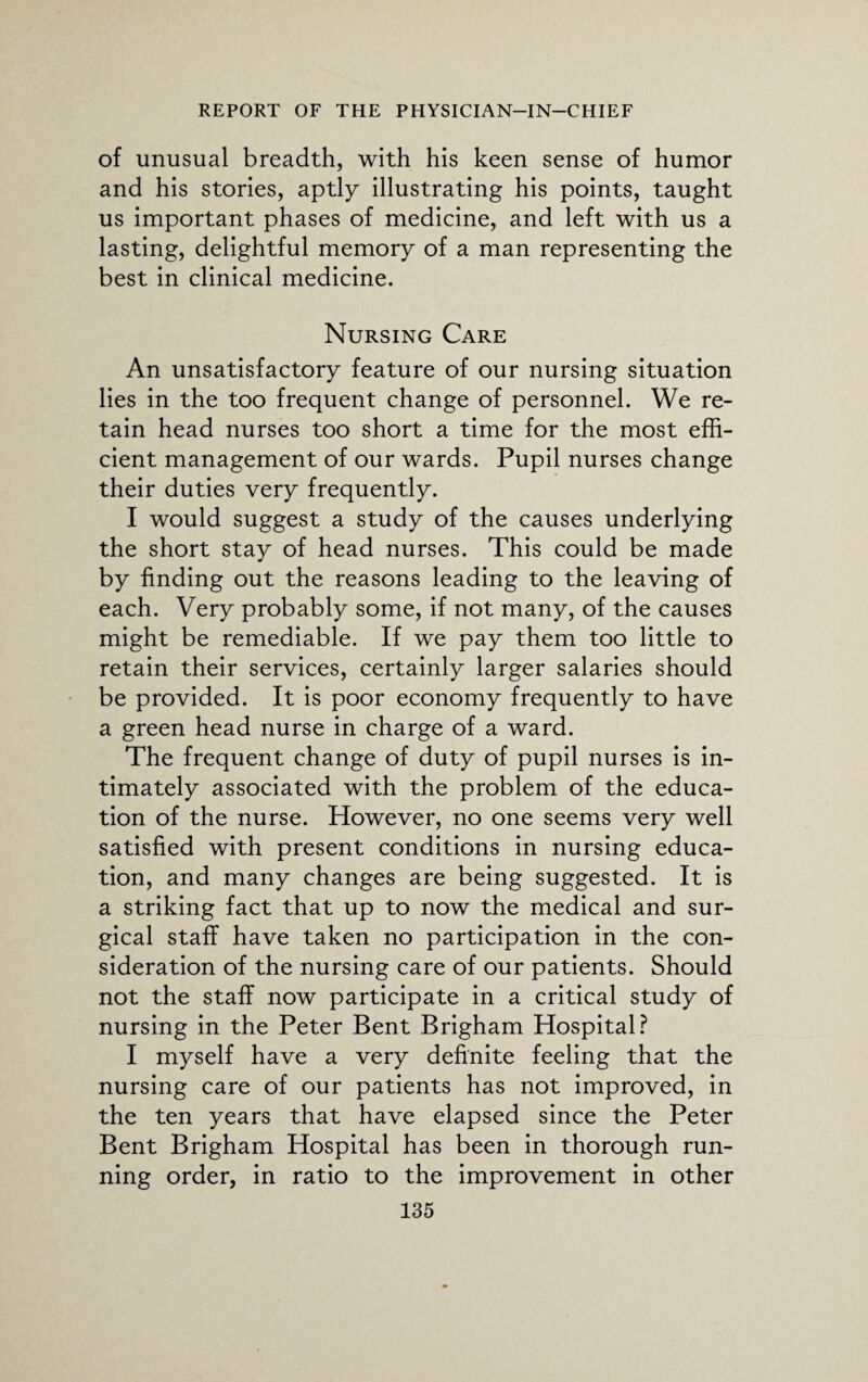 of unusual breadth, with his keen sense of humor and his stories, aptly illustrating his points, taught us important phases of medicine, and left with us a lasting, delightful memory of a man representing the best in clinical medicine. Nursing Care An unsatisfactory feature of our nursing situation lies in the too frequent change of personnel. We re¬ tain head nurses too short a time for the most effi¬ cient management of our wards. Pupil nurses change their duties very frequently. I would suggest a study of the causes underlying the short stay of head nurses. This could be made by finding out the reasons leading to the leaving of each. Very probably some, if not many, of the causes might be remediable. If we pay them too little to retain their services, certainly larger salaries should be provided. It is poor economy frequently to have a green head nurse in charge of a ward. The frequent change of duty of pupil nurses is in¬ timately associated with the problem of the educa¬ tion of the nurse. However, no one seems very well satisfied with present conditions in nursing educa¬ tion, and many changes are being suggested. It is a striking fact that up to now the medical and sur¬ gical staff have taken no participation in the con¬ sideration of the nursing care of our patients. Should not the staff now participate in a critical study of nursing in the Peter Bent Brigham Hospital? I myself have a very definite feeling that the nursing care of our patients has not improved, in the ten years that have elapsed since the Peter Bent Brigham Hospital has been in thorough run¬ ning order, in ratio to the improvement in other
