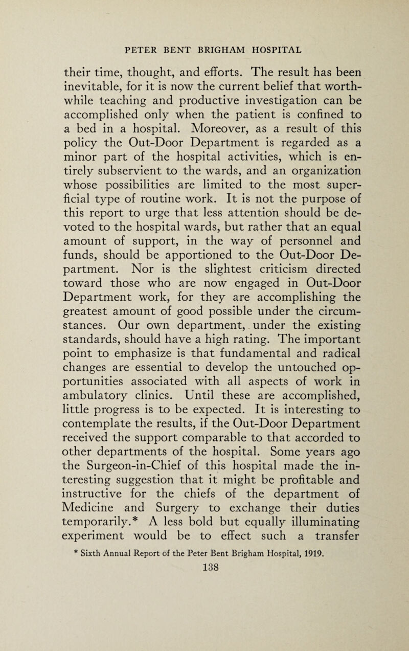 their time, thought, and efforts. The result has been inevitable, for it is now the current belief that worth¬ while teaching and productive investigation can be accomplished only when the patient is confined to a bed in a hospital. Moreover, as a result of this policy the Out-Door Department is regarded as a minor part of the hospital activities, which is en¬ tirely subservient to the wards, and an organization whose possibilities are limited to the most super¬ ficial type of routine work. It is not the purpose of this report to urge that less attention should be de¬ voted to the hospital wards, but rather that an equal amount of support, in the way of personnel and funds, should be apportioned to the Out-Door De¬ partment. Nor is the slightest criticism directed toward those who are now engaged in Out-Door Department work, for they are accomplishing the greatest amount of good possible under the circum¬ stances. Our own department, under the existing standards, should have a high rating. The important point to emphasize is that fundamental and radical changes are essential to develop the untouched op¬ portunities associated with all aspects of work in ambulatory clinics. Until these are accomplished, little progress is to be expected. It is interesting to contemplate the results, if the Out-Door Department received the support comparable to that accorded to other departments of the hospital. Some years ago the Surgeon-in-Chief of this hospital made the in¬ teresting suggestion that it might be profitable and instructive for the chiefs of the department of Medicine and Surgery to exchange their duties temporarily.* A less bold but equally illuminating experiment would be to effect such a transfer * Sixth Annual Report of the Peter Bent Brigham Hospital, 1919.