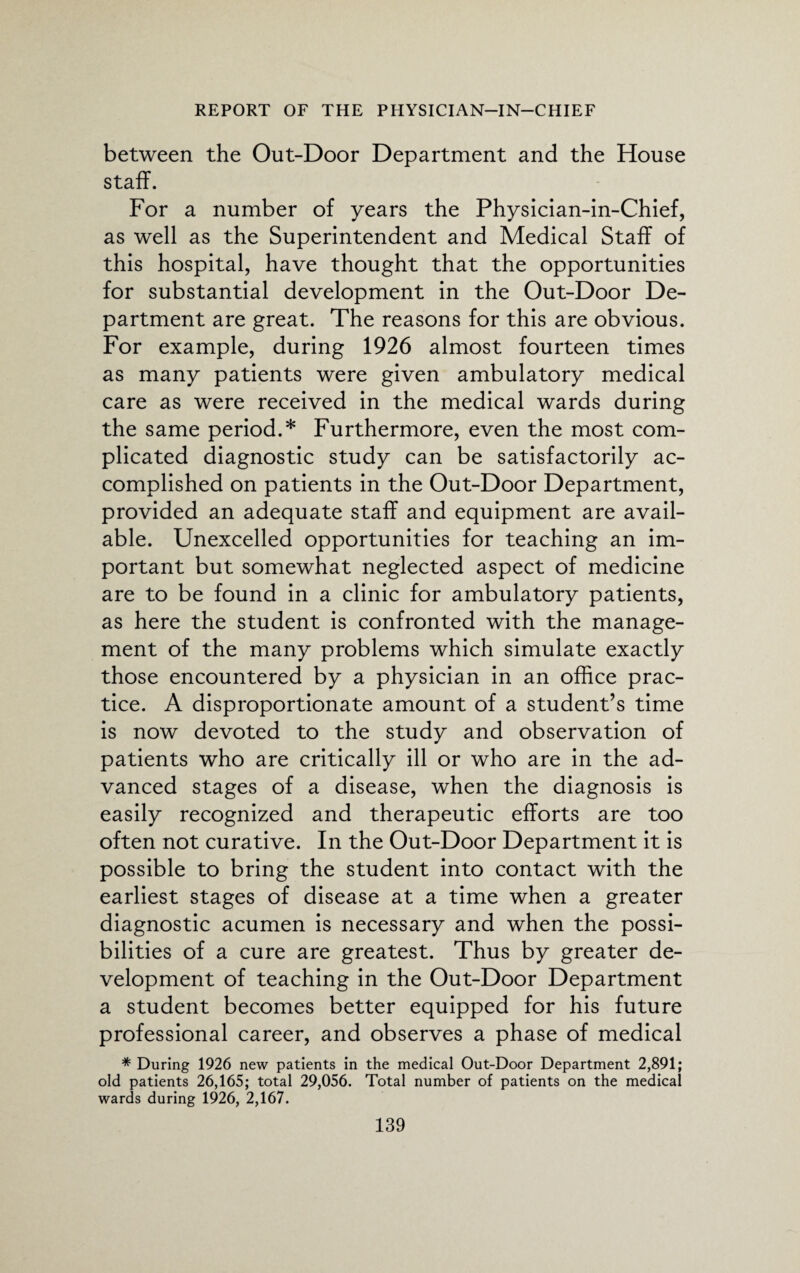 between the Out-Door Department and the House staff. For a number of years the Physician-in-Chief, as well as the Superintendent and Medical Staff of this hospital, have thought that the opportunities for substantial development in the Out-Door De¬ partment are great. The reasons for this are obvious. For example, during 1926 almost fourteen times as many patients were given ambulatory medical care as were received in the medical wards during the same period.* Furthermore, even the most com¬ plicated diagnostic study can be satisfactorily ac¬ complished on patients in the Out-Door Department, provided an adequate staff and equipment are avail¬ able. Unexcelled opportunities for teaching an im¬ portant but somewhat neglected aspect of medicine are to be found in a clinic for ambulatory patients, as here the student is confronted with the manage¬ ment of the many problems which simulate exactly those encountered by a physician in an office prac¬ tice. A disproportionate amount of a student’s time is now devoted to the study and observation of patients who are critically ill or who are in the ad¬ vanced stages of a disease, when the diagnosis is easily recognized and therapeutic efforts are too often not curative. In the Out-Door Department it is possible to bring the student into contact with the earliest stages of disease at a time when a greater diagnostic acumen is necessary and when the possi¬ bilities of a cure are greatest. Thus by greater de¬ velopment of teaching in the Out-Door Department a student becomes better equipped for his future professional career, and observes a phase of medical * During 1926 new patients in the medical Out-Door Department 2,891; old patients 26,165; total 29,056. Total number of patients on the medical wards during 1926, 2,167.