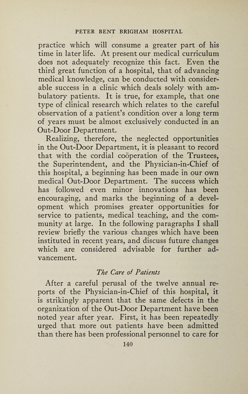 practice which will consume a greater part of his time in later life. At present our medical curriculum does not adequately recognize this fact. Even the third great function of a hospital, that of advancing medical knowledge, can be conducted with consider¬ able success in a clinic which deals solely with am¬ bulatory patients. It is true, for example, that one type of clinical research which relates to the careful observation of a patient’s condition over a long term of years must be almost exclusively conducted in an Out-Door Department. Realizing, therefore, the neglected opportunities in the Out-Door Department, it is pleasant to record that with the cordial cooperation of the Trustees, the Superintendent, and the Physician-in-Chief of this hospital, a beginning has been made in our own medical Out-Door Department. The success which has followed even minor innovations has been encouraging, and marks the beginning of a devel¬ opment which promises greater opportunities for service to patients, medical teaching, and the com¬ munity at large. In the following paragraphs I shall review briefly the various changes which have been instituted in recent years, and discuss future changes which are considered advisable for further ad¬ vancement. The Care of Patients After a careful perusal of the twelve annual re¬ ports of the Physician-in-Chief of this hospital, it is strikingly apparent that the same defects in the organization of the Out-Door Department have been noted year after year. First, it has been repeatedly urged that more out patients have been admitted than there has been professional personnel to care for