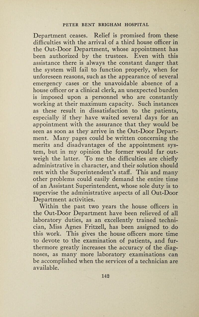 Department ceases. Relief is promised from these difficulties with the arrival of a third house officer in the Out-Door Department, whose appointment has been authorized by the trustees. Even with this assistance there is always the constant danger that the system will fail to function properly, when for unforeseen reasons, such as the appearance of several emergency cases or the unavoidable absence of a house officer or a clinical clerk, an unexpected burden is imposed upon a personnel who are constantly working at their maximum capacity. Such instances as these result in dissatisfaction to the patients, especially if they have waited several days for an appointment with the assurance that they would be seen as soon as they arrive in the Out-Door Depart¬ ment. Many pages could be written concerning the merits and disadvantages of the appointment sys¬ tem, but in my opinion the former would far out¬ weigh the latter. To me the difficulties are chiefly administrative in character, and their solution should rest with the Superintendent’s staff. This and many other problems could easily demand the entire time of an Assistant Superintendent, whose sole duty is to supervise the administrative aspects of all Out-Door Department activities. Within the past two years the house officers in the Out-Door Department have been relieved of all laboratory duties, as an excellently trained techni¬ cian, Miss Agnes Fritzell, has been assigned to do this work. This gives the house officers more time to devote to the examination of patients, and fur¬ thermore greatly increases the accuracy of the diag¬ noses, as many more laboratory examinations can be accomplished when the services of a technician are available.