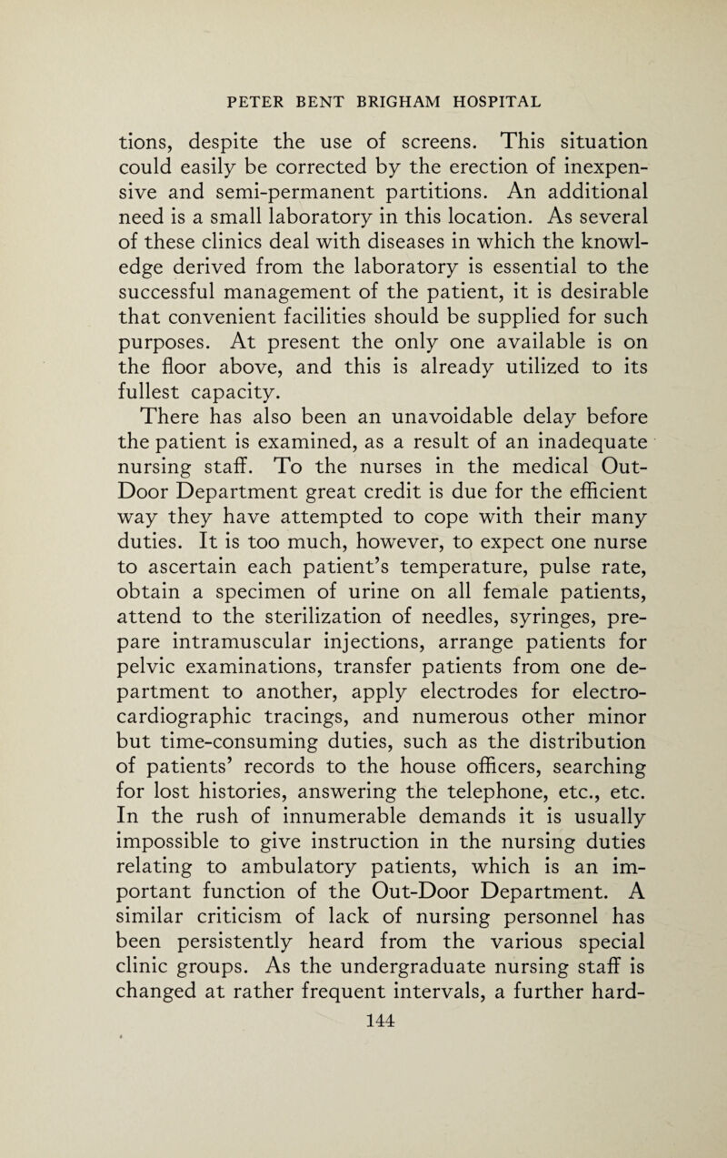tions, despite the use of screens. This situation could easily be corrected by the erection of inexpen¬ sive and semi-permanent partitions. An additional need is a small laboratory in this location. As several of these clinics deal with diseases in which the knowl¬ edge derived from the laboratory is essential to the successful management of the patient, it is desirable that convenient facilities should be supplied for such purposes. At present the only one available is on the floor above, and this is already utilized to its fullest capacity. There has also been an unavoidable delay before the patient is examined, as a result of an inadequate nursing staff. To the nurses in the medical Out- Door Department great credit is due for the efficient way they have attempted to cope with their many duties. It is too much, however, to expect one nurse to ascertain each patient’s temperature, pulse rate, obtain a specimen of urine on all female patients, attend to the sterilization of needles, syringes, pre¬ pare intramuscular injections, arrange patients for pelvic examinations, transfer patients from one de¬ partment to another, apply electrodes for electro¬ cardiographic tracings, and numerous other minor but time-consuming duties, such as the distribution of patients’ records to the house officers, searching for lost histories, answering the telephone, etc., etc. In the rush of innumerable demands it is usually impossible to give instruction in the nursing duties relating to ambulatory patients, which is an im¬ portant function of the Out-Door Department. A similar criticism of lack of nursing personnel has been persistently heard from the various special clinic groups. As the undergraduate nursing staff is changed at rather frequent intervals, a further hard-