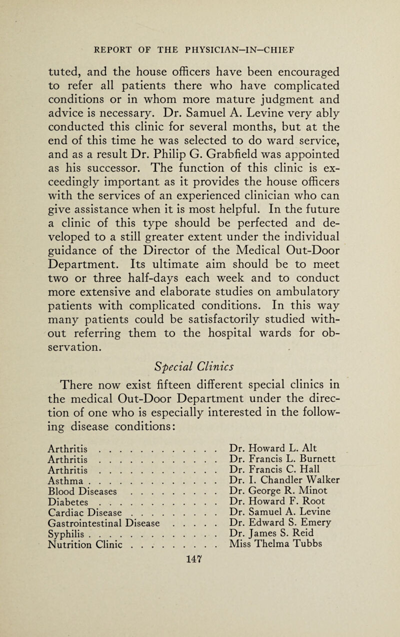 tuted, and the house officers have been encouraged to refer all patients there who have complicated conditions or in whom more mature judgment and advice is necessary. Dr. Samuel A. Levine very ably conducted this clinic for several months, but at the end of this time he was selected to do ward service, and as a result Dr. Philip G. Grabfield was appointed as his successor. The function of this clinic is ex¬ ceedingly important as it provides the house officers with the services of an experienced clinician who can give assistance when it is most helpful. In the future a clinic of this type should be perfected and de¬ veloped to a still greater extent under the individual guidance of the Director of the Medical Out-Door Department. Its ultimate aim should be to meet two or three half-days each week and to conduct more extensive and elaborate studies on ambulatory patients with complicated conditions. In this way many patients could be satisfactorily studied with¬ out referring them to the hospital wards for ob¬ servation. Special Clinics There now exist fifteen different special clinics in the medical Out-Door Department under the direc¬ tion of one who is especially interested in the follow¬ ing disease conditions: Arthritis. Arthritis. Arthritis. Asthma. Blood Diseases . . . Diabetes. Cardiac Disease . . . Gastrointestinal Disease Syphilis. Nutrition Clinic . . . Dr. Howard L. Alt Dr. Francis L. Burnett Dr. Francis C. Hall Dr. I. Chandler Walker Dr. George R. Minot Dr. Howard F. Root Dr. Samuel A. Levine Dr. Edward S. Emery Dr. James S. Reid Miss Thelma Tubbs