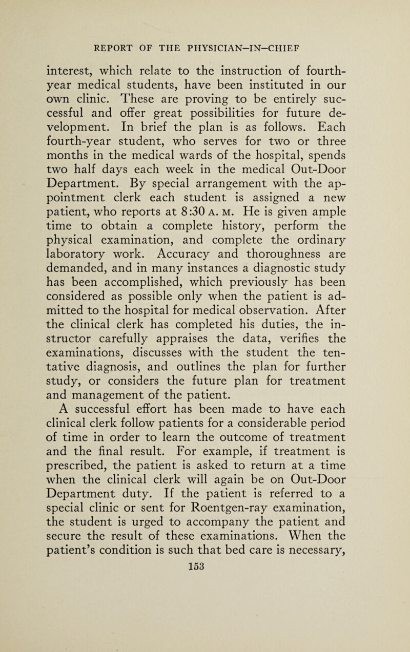 interest, which relate to the instruction of fourth- year medical students, have been instituted in our own clinic. These are proving to be entirely suc¬ cessful and offer great possibilities for future de¬ velopment. In brief the plan is as follows. Each fourth-year student, who serves for two or three months in the medical wards of the hospital, spends two half days each week in the medical Out-Door Department. By special arrangement with the ap¬ pointment clerk each student is assigned a new patient, who reports at 8:30 a. m. He is given ample time to obtain a complete history, perform the physical examination, and complete the ordinary laboratory work. Accuracy and thoroughness are demanded, and in many instances a diagnostic study has been accomplished, which previously has been considered as possible only when the patient is ad¬ mitted to the hospital for medical observation. After the clinical clerk has completed his duties, the in¬ structor carefully appraises the data, verifies the examinations, discusses with the student the ten¬ tative diagnosis, and outlines the plan for further study, or considers the future plan for treatment and management of the patient. A successful effort has been made to have each clinical clerk follow patients for a considerable period of time in order to learn the outcome of treatment and the final result. For example, if treatment is prescribed, the patient is asked to return at a time when the clinical clerk will again be on Out-Door Department duty. If the patient is referred to a special clinic or sent for Roentgen-ray examination, the student is urged to accompany the patient and secure the result of these examinations. When the patient’s condition is such that bed care is necessary,