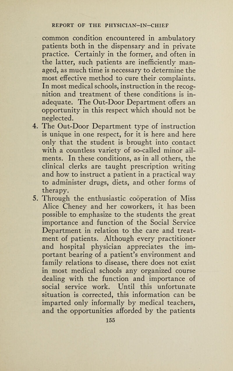 common condition encountered in ambulatory patients both in the dispensary and in private practice. Certainly in the former, and often in the latter, such patients are inefficiently man¬ aged, as much time is necessary to determine the most effective method to cure their complaints. In most medical schools, instruction in the recog¬ nition and treatment of these conditions is in¬ adequate. The Out-Door Department offers an opportunity in this respect which should not be neglected. 4. The Out-Door Department type of instruction is unique in one respect, for it is here and here only that the student is brought into contact with a countless variety of so-called minor ail¬ ments. In these conditions, as in all others, the clinical clerks are taught prescription writing and how to instruct a patient in a practical way to administer drugs, diets, and other forms of therapy. 5. Through the enthusiastic cooperation of Miss Alice Cheney and her coworkers, it has been possible to emphasize to the students the great importance and function of the Social Service Department in relation to the care and treat¬ ment of patients. Although every practitioner and hospital physician appreciates the im¬ portant bearing of a patient’s environment and family relations to disease, there does not exist in most medical schools any organized course dealing with the function and importance of social service work. Until this unfortunate situation is corrected, this information can be imparted only informally by medical teachers, and the opportunities afforded by the patients