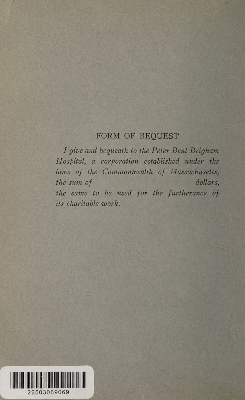 FORM OF BEQUEST I give and bequeath to the Peter Bent Brigham Hospital, a corporation established under the laws of the Commonwealth of Massachusetts, the sum of dollars, the same to be used for the furtherance of its charitable work. 22503069069