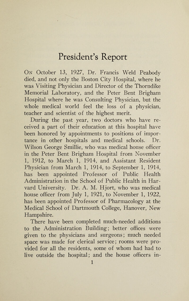 President’s Report On October 13, 1927, Dr. Francis Weld Peabody died, and not only the Boston City Hospital, where he was Visiting Physician and Director of the Thorndike Memorial Laboratory, and the Peter Bent Brigham Hospital where he was Consulting Physician, but the whole medical world feel the loss of a physician, teacher and scientist of the highest merit. During the past year, two doctors who have re¬ ceived a part of their education at this hospital have been honored by appointments to positions of impor¬ tance in other hospitals and medical schools. Dr. Wilson George Smillie, who was medical house officer in the Peter Bent Brigham Hospital from November 1, 1912, to March 1, 1914, and Assistant Resident Physician from March 1, 1914, to September 1, 1914, has been appointed Professor of Public Health Administration in the School of Public Health in Har¬ vard University. Dr. A. M. Hjort, who was medical house officer from July 1, 1921, to November 1, 1922, has been appointed Professor of Pharmacology at the Medical School of Dartmouth College, Hanover, New Hampshire. There have been completed much-needed additions to the Administration Building; better offices were given to the physicians and surgeons; much needed space was made for clerical service; rooms were pro¬ vided for all the residents, some of whom had had to live outside the hospital; and the house officers in-