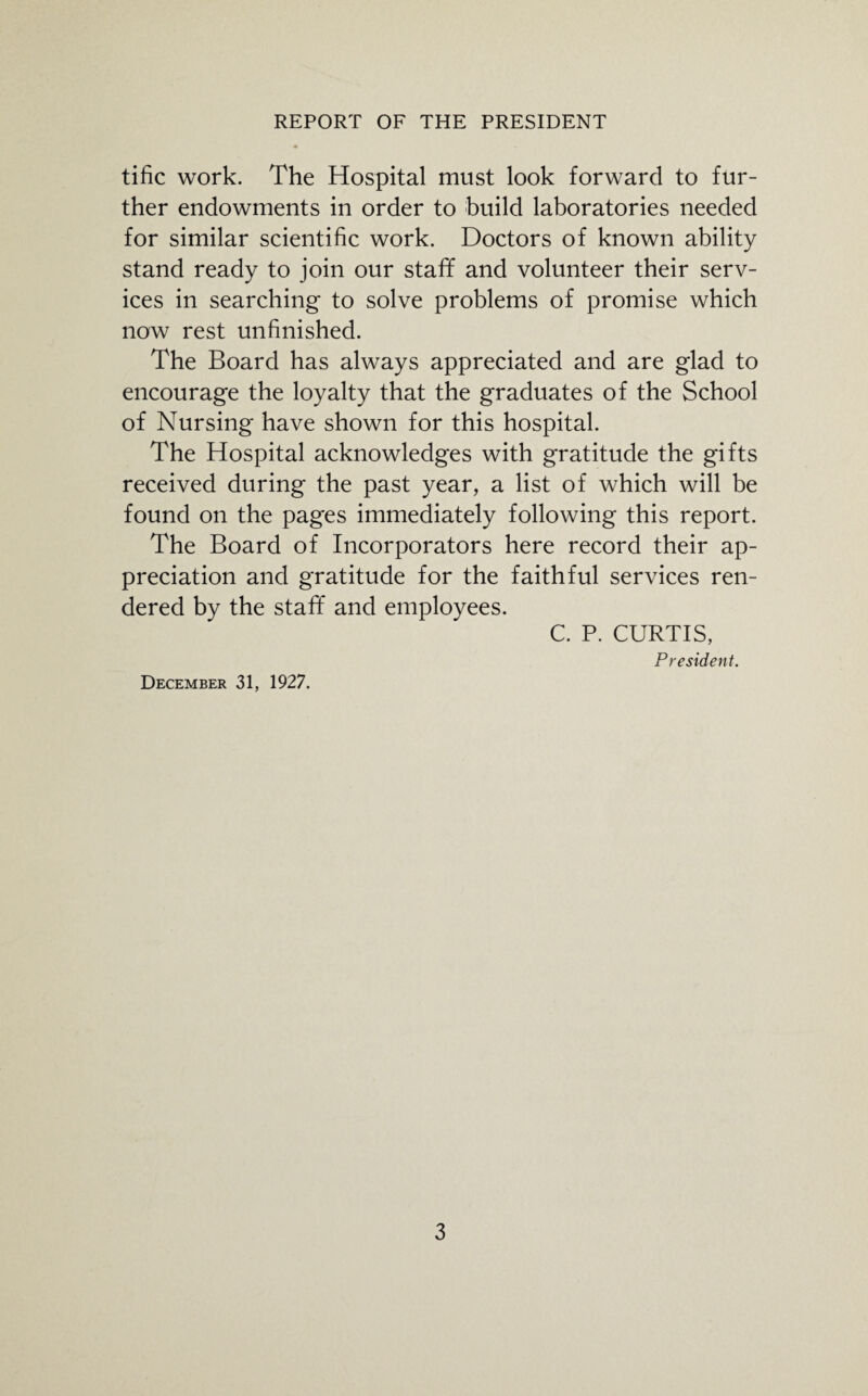 tific work. The Hospital must look forward to fur¬ ther endowments in order to build laboratories needed for similar scientific work. Doctors of known ability stand ready to join our staff and volunteer their serv¬ ices in searching to solve problems of promise which now rest unfinished. The Board has always appreciated and are glad to encourage the loyalty that the graduates of the School of Nursing have shown for this hospital. The Hospital acknowledges with gratitude the gifts received during the past year, a list of which will be found on the pages immediately following this report. The Board of Incorporators here record their ap¬ preciation and gratitude for the faithful services ren¬ dered by the staff and employees. C. P. CURTIS, President. December 31, 1927.