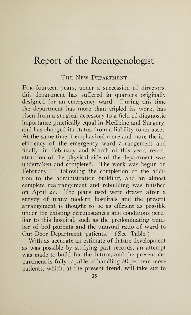 Report of the Roentgenologist The New Department For fourteen years, under a succession of directors, this department has suffered in quarters originally designed for an emergency ward. During this time the department has more than tripled its work, has risen from a surgical accessory to a field of diagnostic importance practically equal in Medicine and Surgery, and has changed its status from a liability to an asset. At the same time it emphasized more and more the in¬ efficiency of the emergency ward arrangement and finally, in February and March of this year, recon¬ struction of the physical side of the department was undertaken and completed. The work was begun on February 11 following the completion of the addi¬ tion to the administration building, and an almost complete rearrangement and rebuilding was finished on April 27. The plans used were drawn after a survey of many modern hospitals and the present arrangement is thought to be as efficient as possible under the existing circumstances and conditions pecu¬ liar to this hospital, such as the predominating num¬ ber of bed patients and the unusual ratio of ward to Out-Door-Department patients. (See Table.) With as accurate an estimate of future development as was possible by studying past records, an attempt was made to build for the future, and the present de¬ partment is fully capable of handling 50 per cent more patients, which, at the present trend, will take six to