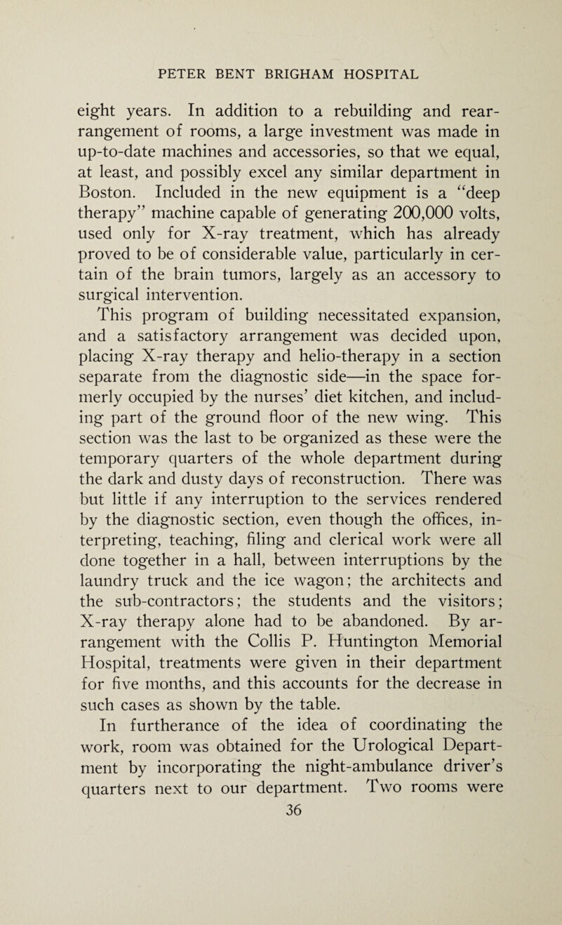eight years. In addition to a rebuilding and rear¬ rangement of rooms, a large investment was made in up-to-date machines and accessories, so that we equal, at least, and possibly excel any similar department in Boston. Included in the new equipment is a “deep therapy” machine capable of generating 200,000 volts, used only for X-ray treatment, which has already proved to be of considerable value, particularly in cer¬ tain of the brain tumors, largely as an accessory to surgical intervention. This program of building necessitated expansion, and a satisfactory arrangement was decided upon, placing X-ray therapy and helio-therapy in a section separate from the diagnostic side—in the space for¬ merly occupied by the nurses’ diet kitchen, and includ¬ ing part of the ground floor of the new wing. This section was the last to be organized as these were the temporary quarters of the whole department during the dark and dusty days of reconstruction. There was but little if any interruption to the services rendered by the diagnostic section, even though the offices, in¬ terpreting, teaching, filing and clerical work were all done together in a hall, between interruptions by the laundry truck and the ice wagon; the architects and the sub-contractors; the students and the visitors; X-ray therapy alone had to be abandoned. By ar¬ rangement with the Collis P. Huntington Memorial Hospital, treatments were given in their department for five months, and this accounts for the decrease in such cases as shown by the table. In furtherance of the idea of coordinating the work, room was obtained for the Urological Depart¬ ment by incorporating the night-ambulance driver’s quarters next to our department. Two rooms were