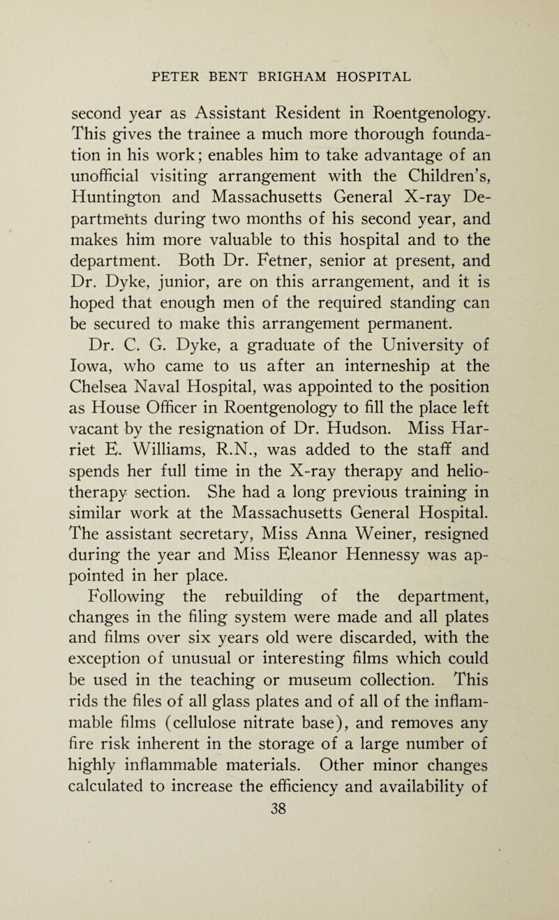 second year as Assistant Resident in Roentgenology. This gives the trainee a much more thorough founda¬ tion in his work; enables him to take advantage of an unofficial visiting arrangement with the Children’s, Huntington and Massachusetts General X-ray De¬ partments during two months of his second year, and makes him more valuable to this hospital and to the department. Both Dr. Fetner, senior at present, and Dr. Dyke, junior, are on this arrangement, and it is hoped that enough men of the required standing can be secured to make this arrangement permanent. Dr. C. G. Dyke, a graduate of the University of Iowa, who came to us after an interneship at the Chelsea Naval Hospital, was appointed to the position as House Officer in Roentgenology to fill the place left vacant by the resignation of Dr. Hudson. Miss Har¬ riet E. Williams, R.N., was added to the staff and spends her full time in the X-ray therapy and helio¬ therapy section. She had a long previous training in similar work at the Massachusetts General Hospital. The assistant secretary, Miss Anna Weiner, resigned during the year and Miss Eleanor Hennessy was ap¬ pointed in her place. Following the rebuilding of the department, changes in the filing system were made and all plates and films over six years old were discarded, with the exception of unusual or interesting films which could be used in the teaching or museum collection. This rids the files of all glass plates and of all of the inflam¬ mable films (cellulose nitrate base), and removes any fire risk inherent in the storage of a large number of highly inflammable materials. Other minor changes calculated to increase the efficiency and availability of