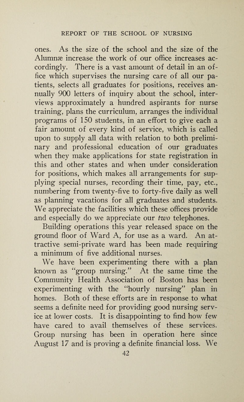 ones. As the size of the school and the size of the Alumnae increase the work of our office increases ac¬ cordingly. There is a vast amount of detail in an of¬ fice which supervises the nursing care of all our pa¬ tients, selects all graduates for positions, receives an¬ nually 900 letters of inquiry about the school, inter¬ views approximately a hundred aspirants for nurse training, plans the curriculum, arranges the individual programs of 150 students, in an efifort to give each a fair amount of every kind of service, which is called upon to supply all data with relation to both prelimi¬ nary and professional education of our graduates when they make applications for state registration in this and other states and when under consideration for positions, which makes all arrangements for sup¬ plying special nurses, recording their time, pay, etc., numbering from twenty-five to forty-five daily as well as planning vacations for all graduates and students. We appreciate the facilities which these offices provide and especially do we appreciate our two telephones. Building operations this year released space on the ground floor of Ward A, for use as a ward. An at¬ tractive semi-private ward has been made requiring a minimum of five additional nurses. We have been experimenting there with a plan known as “group nursing.” At the same time the Community Health Association of Boston has been experimenting with the “hourly nursing” plan in homes. Both of these efforts are in response to what seems a definite need for providing good nursing serv¬ ice at lower costs. It is disappointing to find how few have cared to avail themselves of these services. Group nursing has been in operation here since August 17 and is proving a definite financial loss. We