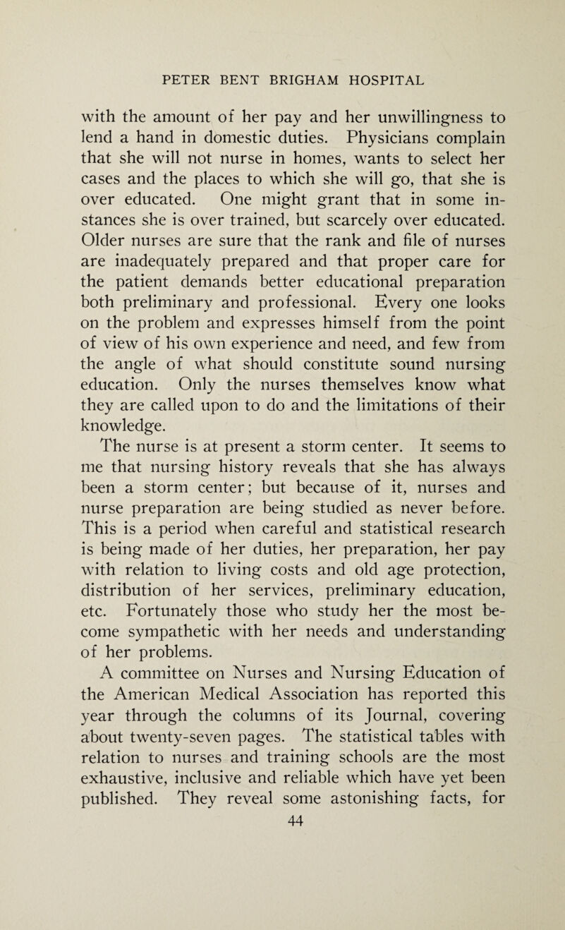 with the amount of her pay and her unwillingness to lend a hand in domestic duties. Physicians complain that she will not nurse in homes, wants to select her cases and the places to which she will go, that she is over educated. One might grant that in some in¬ stances she is over trained, but scarcely over educated. Older nurses are sure that the rank and file of nurses are inadequately prepared and that proper care for the patient demands better educational preparation both preliminary and professional. Every one looks on the problem and expresses himself from the point of view of his own experience and need, and few from the angle of what should constitute sound nursing education. Only the nurses themselves know what they are called upon to do and the limitations of their knowledge. The nurse is at present a storm center. It seems to me that nursing history reveals that she has always been a storm center; but because of it, nurses and nurse preparation are being studied as never before. This is a period when careful and statistical research is being made of her duties, her preparation, her pay with relation to living costs and old age protection, distribution of her services, preliminary education, etc. Fortunately those who study her the most be¬ come sympathetic with her needs and understanding of her problems. A committee on Nurses and Nursing Education of the American Medical Association has reported this year through the columns of its Journal, covering about twenty-seven pages. The statistical tables with relation to nurses and training schools are the most exhaustive, inclusive and reliable which have yet been published. They reveal some astonishing facts, for