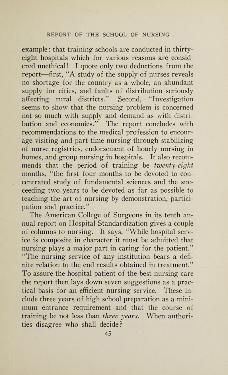 example: that training schools are conducted in thirty- eight hospitals which for various reasons are consid¬ ered unethical! I quote only two deductions from the report—first, “A study of the supply of nurses reveals no shortage for the country as a whole, an abundant supply for cities, and faults of distribution seriously affecting rural districts.” Second, “Investigation seems to show that the nursing problem is concerned not so much with supply and demand as with distri¬ bution and economics.” The report concludes with recommendations to the medical profession to encour¬ age visiting and part-time nursing through stabilizing of nurse registries, endorsement of hourly nursing in homes, and group nursing in hospitals. It also recom¬ mends that the period of training be twenty-eight months, “the first four months to be devoted to con¬ centrated study of fundamental sciences and the suc¬ ceeding two years to be devoted as far as possible to teaching the art of nursing by demonstration, partici¬ pation and practice.” The American College of Surgeons in its tenth an¬ nual report on Hospital Standardization gives a couple of columns to nursing. It says, “While hospital serv¬ ice is composite in character it must be admitted that nursing plays a major part in caring for the patient.” “The nursing service of any institution bears a defi¬ nite relation to the end results obtained in treatment.” To assure the hospital patient of the best nursing care the report then lays down seven suggestions as a prac¬ tical basis for an efficient nursing service. These in¬ clude three years of high school preparation as a mini¬ mum entrance requirement and that the course of training be not less than three years. When authori¬ ties disagree who shall decide?