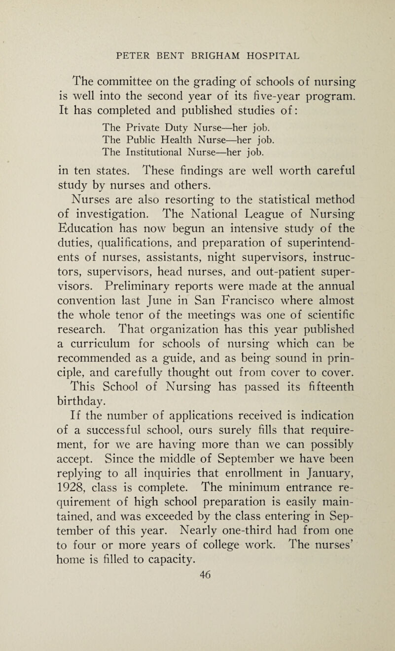 The committee on the grading of schools of nursing is well into the second year of its five-year program. It has completed and published studies of: The Private Duty Nurse—her job. The Public Health Nurse—her job. The Institutional Nurse—her job. in ten states. These findings are well worth careful study by nurses and others. Nurses are also resorting to the statistical method of investigation. The National League of Nursing Education has now begun an intensive study of the duties, qualifications, and preparation of superintend¬ ents of nurses, assistants, night supervisors, instruc¬ tors, supervisors, head nurses, and out-patient super¬ visors. Preliminary reports were made at the annual convention last June in San Francisco where almost the whole tenor of the meetings was one of scientific research. That organization has this year published a curriculum for schools of nursing which can be recommended as a guide, and as being sound in prin¬ ciple, and carefully thought out from cover to cover. This School of Nursing has passed its fifteenth birthday. If the number of applications received is indication of a successful school, ours surely fills that require¬ ment, for we are having more than we can possibly accept. Since the middle of September we have been replying to all inquiries that enrollment in January, 1928, class is complete. The minimum entrance re¬ quirement of high school preparation is easily main¬ tained, and was exceeded by the class entering in Sep¬ tember of this year. Nearly one-third had from one to four or more years of college work. The nurses’ home is filled to capacity.