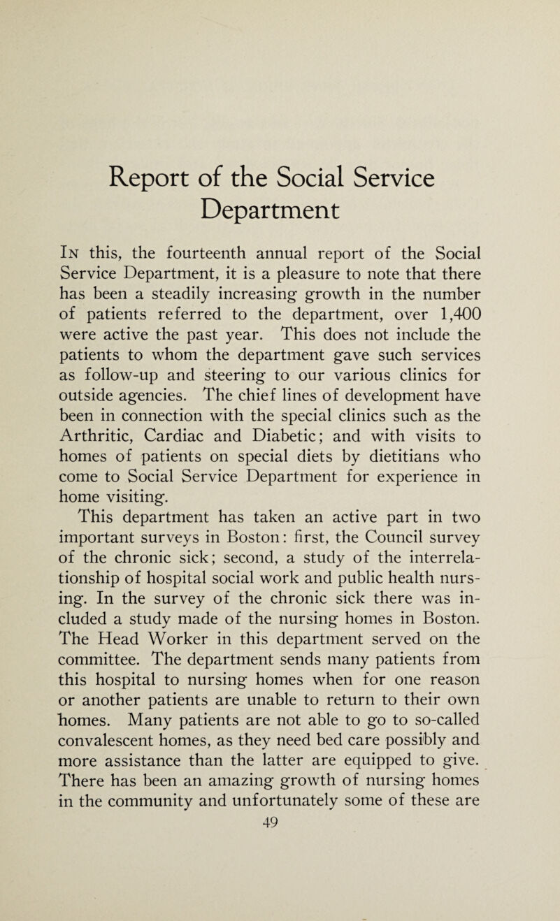 Report of the Social Service Department In this, the fourteenth annual report of the Social Service Department, it is a pleasure to note that there has been a steadily increasing growth in the number of patients referred to the department, over 1,400 were active the past year. This does not include the patients to whom the department gave such services as follow-up and steering to our various clinics for outside agencies. The chief lines of development have been in connection with the special clinics such as the Arthritic, Cardiac and Diabetic; and with visits to homes of patients on special diets by dietitians who come to Social Service Department for experience in home visiting. This department has taken an active part in two important surveys in Boston: first, the Council survey of the chronic sick; second, a study of the interrela¬ tionship of hospital social work and public health nurs¬ ing. In the survey of the chronic sick there was in¬ cluded a study made of the nursing homes in Boston. The Head Worker in this department served on the committee. The department sends many patients from this hospital to nursing homes when for one reason or another patients are unable to return to their own homes. Many patients are not able to go to so-called convalescent homes, as they need bed care possibly and more assistance than the latter are equipped to give. There has been an amazing growth of nursing homes in the community and unfortunately some of these are