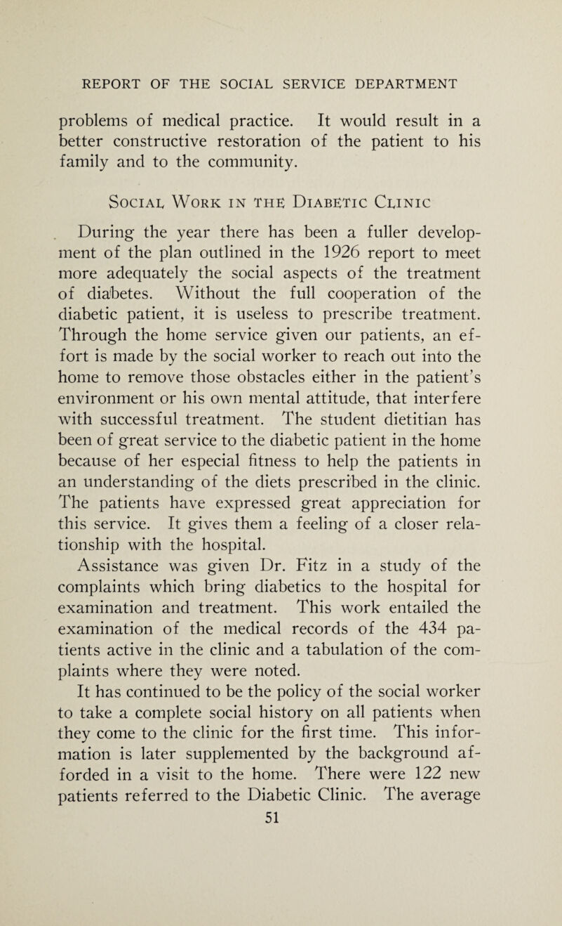 problems of medical practice. It would result in a better constructive restoration of the patient to his family and to the community. Social Work in the: Diabe:tic Clinic During the year there has been a fuller develop¬ ment of the plan outlined in the 1926 report to meet more adequately the social aspects of the treatment of diabetes. Without the full cooperation of the diabetic patient, it is useless to prescribe treatment. Through the home service given our patients, an ef¬ fort is made by the social worker to reach out into the home to remove those obstacles either in the patient’s environment or his own mental attitude, that interfere with successful treatment. The student dietitian has been of great service to the diabetic patient in the home because of her especial fitness to help the patients in an understanding of the diets prescribed in the clinic. The patients have expressed great appreciation for this service. It gives them a feeling of a closer rela¬ tionship with the hospital. Assistance was given Dr. Fitz in a study of the complaints which bring diabetics to the hospital for examination and treatment. This work entailed the examination of the medical records of the 434 pa¬ tients active in the clinic and a tabulation of the com¬ plaints where they were noted. It has continued to be the policy of the social worker to take a complete social history on all patients when they come to the clinic for the first time. This infor¬ mation is later supplemented by the background af¬ forded in a visit to the home. There were 122 new patients referred to the Diabetic Clinic. The average