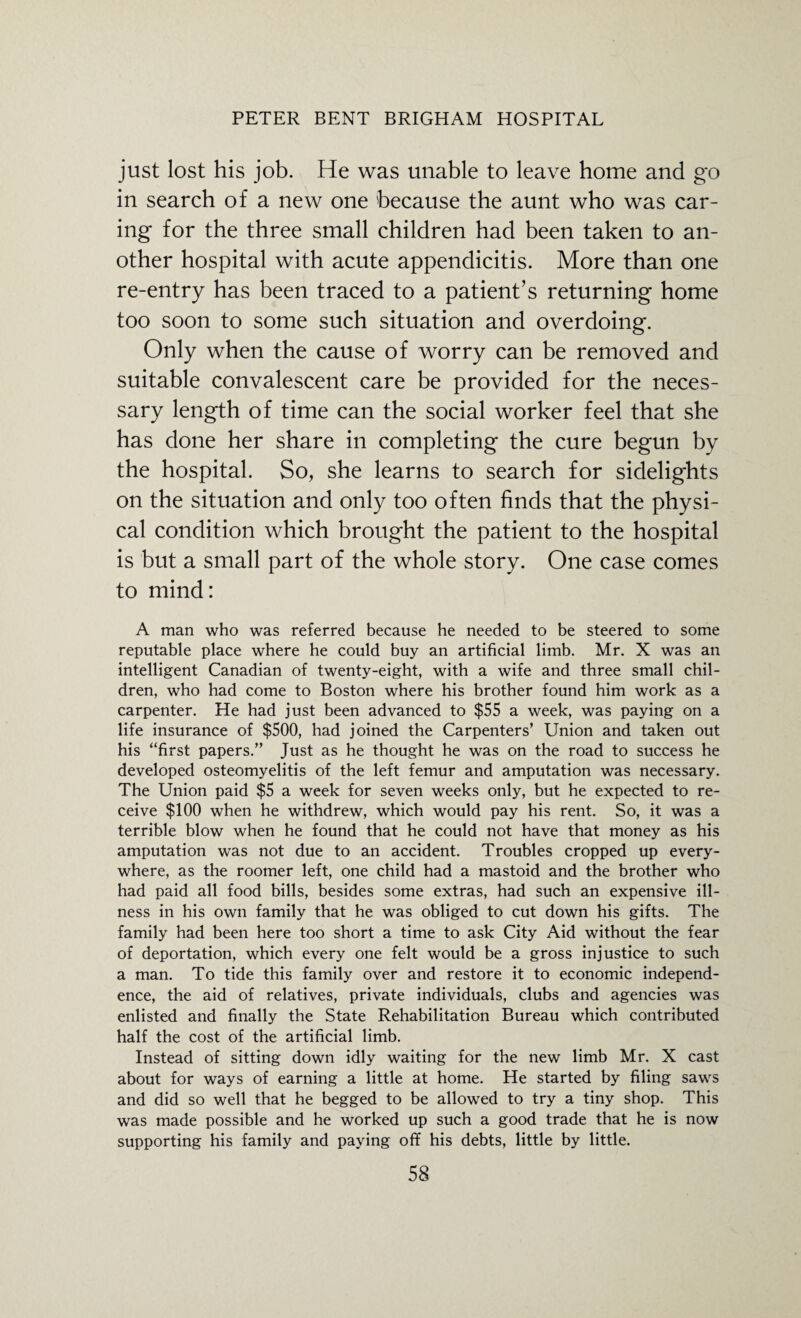 just lost his job. He was unable to leave home and go in search of a new one because the aunt who was car¬ ing for the three small children had been taken to an¬ other hospital with acute appendicitis. More than one re-entry has been traced to a patient’s returning home too soon to some such situation and overdoing. Only when the cause of worry can be removed and suitable convalescent care be provided for the neces¬ sary length of time can the social worker feel that she has done her share in completing the cure begun by the hospital. So, she learns to search for sidelights on the situation and only too often finds that the physi¬ cal condition which brought the patient to the hospital is but a small part of the whole story. One case comes to mind: A man who was referred because he needed to be steered to some reputable place where he could buy an artificial limb. Mr. X was an intelligent Canadian of twenty-eight, with a wife and three small chil¬ dren, who had come to Boston where his brother found him work as a carpenter. He had just been advanced to $55 a week, was paying on a life insurance of $500, had joined the Carpenters’ Union and taken out his “first papers.” Just as he thought he was on the road to success he developed osteomyelitis of the left femur and amputation was necessary. The Union paid $5 a week for seven weeks only, but he expected to re¬ ceive $100 when he withdrew, which would pay his rent. So, it was a terrible blow when he found that he could not have that money as his amputation was not due to an accident. Troubles cropped up every¬ where, as the roomer left, one child had a mastoid and the brother who had paid all food bills, besides some extras, had such an expensive ill¬ ness in his own family that he was obliged to cut down his gifts. The family had been here too short a time to ask City Aid without the fear of deportation, which every one felt would be a gross injustice to such a man. To tide this family over and restore it to economic independ¬ ence, the aid of relatives, private individuals, clubs and agencies was enlisted and finally the State Rehabilitation Bureau which contributed half the cost of the artificial limb. Instead of sitting down idly waiting for the new limb Mr. X cast about for ways of earning a little at home. He started by filing saws and did so well that he begged to be allowed to try a tiny shop. This was made possible and he worked up such a good trade that he is now supporting his family and paying off his debts, little by little.