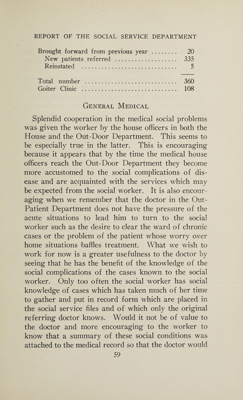 Brought forward from previous year . 20 New patients referred . 335 Reinstated . 5 Total number . 360 Goiter Clinic . 108 General Medical Splendid cooperation in the medical social problems was given the worker by the house officers in both the House and the Out-Door Department. This seems to be especially true in the latter. This is encouraging because it appears that by the time the medical house officers reach the Out-Door Department they become more accustomed to the social complications of dis¬ ease and are acquainted with the services which may be expected from the social worker. It is also encour¬ aging when we remember that the doctor in the Out- Patient Department does not have the pressure of the acute situations to lead him to turn to the social worker such as the desire to clear the ward of chronic cases or the problem of the patient whose worry over home situations baffles treatment. What we wish to work for now is a greater usefulness to the doctor by seeing that he has the benefit of the knowledge of the social complications of the cases known to the social worker. Only too often the social worker has social knowledge of cases which has taken much of her time to gather and put in record form which are placed in the social service files and of which only the original referring doctor knows. Would it not be of value to the doctor and more encouraging to the worker to know that a summary of these social conditions was attached to the medical record so that the doctor would