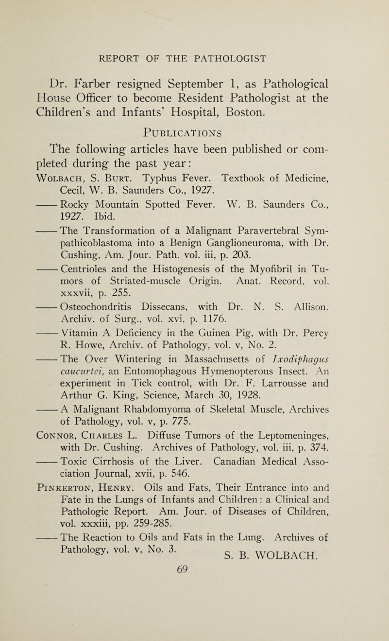 Dr. Farber resigned September 1, as Pathological House Officer to become Resident Pathologist at the Children’s and Infants’ Hospital, Boston. Publications The following articles have been published or com¬ pleted during the past year: Wolbach, S. Burt. Typhus Fever. Textbook of Medicine, Cecil, W. B. Saunders Co., 1927. -Rocky Mountain Spotted Fever. W. B. Saunders Co., 1927. Ibid. -The Transformation of a Malignant Paravertebral Sym- pathicoblastoma into a Benign Ganglioneuroma, with Dr. Cushing, Am. Jour. Path. vol. iii, p. 203. -Centrioles and the Histogenesis of the Myofibril in Tu¬ mors of Striated-muscle Origin. Anat. Record, vol. xxxvii, p. 255. -Osteochondritis Dissecans, with Dr. N. S. Allison. Archiv. of Surg., vol. xvi, p. 1176. -Vitamin A Deficiency in the Guinea Pig, with Dr. Percy R. Howe, Archiv. of Pathology, vol. v, No. 2. -The Over Wintering in Massachusetts of Ixodiphagus caucnrtei, an Entomophagous Hymenopterous Insect. An experiment in Tick control, with Dr. F. Larrousse and Arthur G. King, Science, March 30, 1928. -A Malignant Rhabdomyoma of Skeletal Muscle, Archives of Pathology, vol. v, p. 775. Connor, Charles L. Diffuse Tumors of the Leptomeninges, with Dr. Cushing. Archives of Pathology, vol. iii, p. 374. -Toxic Cirrhosis of the Liver. Canadian Medical Asso¬ ciation Journal, xvii, p. 546. Pinkerton, Henry. Oils and Fats, Their Entrance into and Fate in the Lungs of Infants and Children: a Clinical and Pathologic Report. Am. Jour, of Diseases of Children, vol. xxxiii, pp. 259-285. -The Reaction to Oils and Fats in the Lung. Archives of Pathology, vol. v, No. 3. s. R WOLBACH.