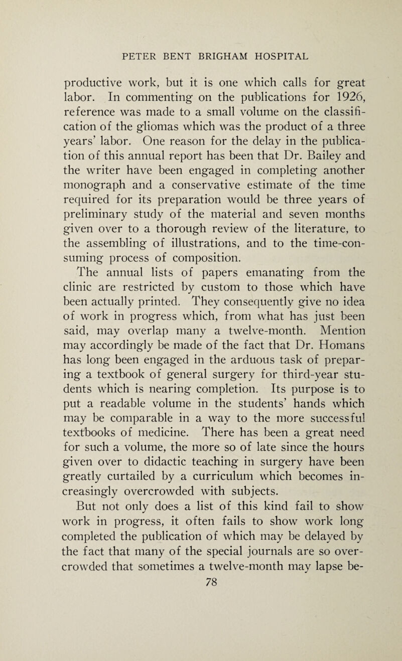 productive work, but it is one which calls for great labor. In commenting on the publications for 1926, reference was made to a small volume on the classifi¬ cation of the gliomas which was the product of a three years’ labor. One reason for the delay in the publica¬ tion of this annual report has been that Dr. Bailey and the writer have been engaged in completing another monograph and a conservative estimate of the time required for its preparation would be three years of preliminary study of the material and seven months given over to a thorough review of the literature, to the assembling of illustrations, and to the time-con¬ suming process of composition. The annual lists of papers emanating from the clinic are restricted by custom to those which have been actually printed. They consequently give no idea of work in progress which, from what has just been said, may overlap many a twelve-month. Mention may accordingly be made of the fact that Dr. Homans has long been engaged in the arduous task of prepar¬ ing a textbook of general surgery for third-year stu¬ dents which is nearing completion. Its purpose is to put a readable volume in the students' hands which may be comparable in a way to the more successful textbooks of medicine. There has been a great need for such a volume, the more so of late since the hours given over to didactic teaching in surgery have been greatly curtailed by a curriculum which becomes in¬ creasingly overcrowded with subjects. But not only does a list of this kind fail to show work in progress, it often fails to show work long completed the publication of which may be delayed by the fact that many of the special journals are so over¬ crowded that sometimes a twelve-month may lapse be-