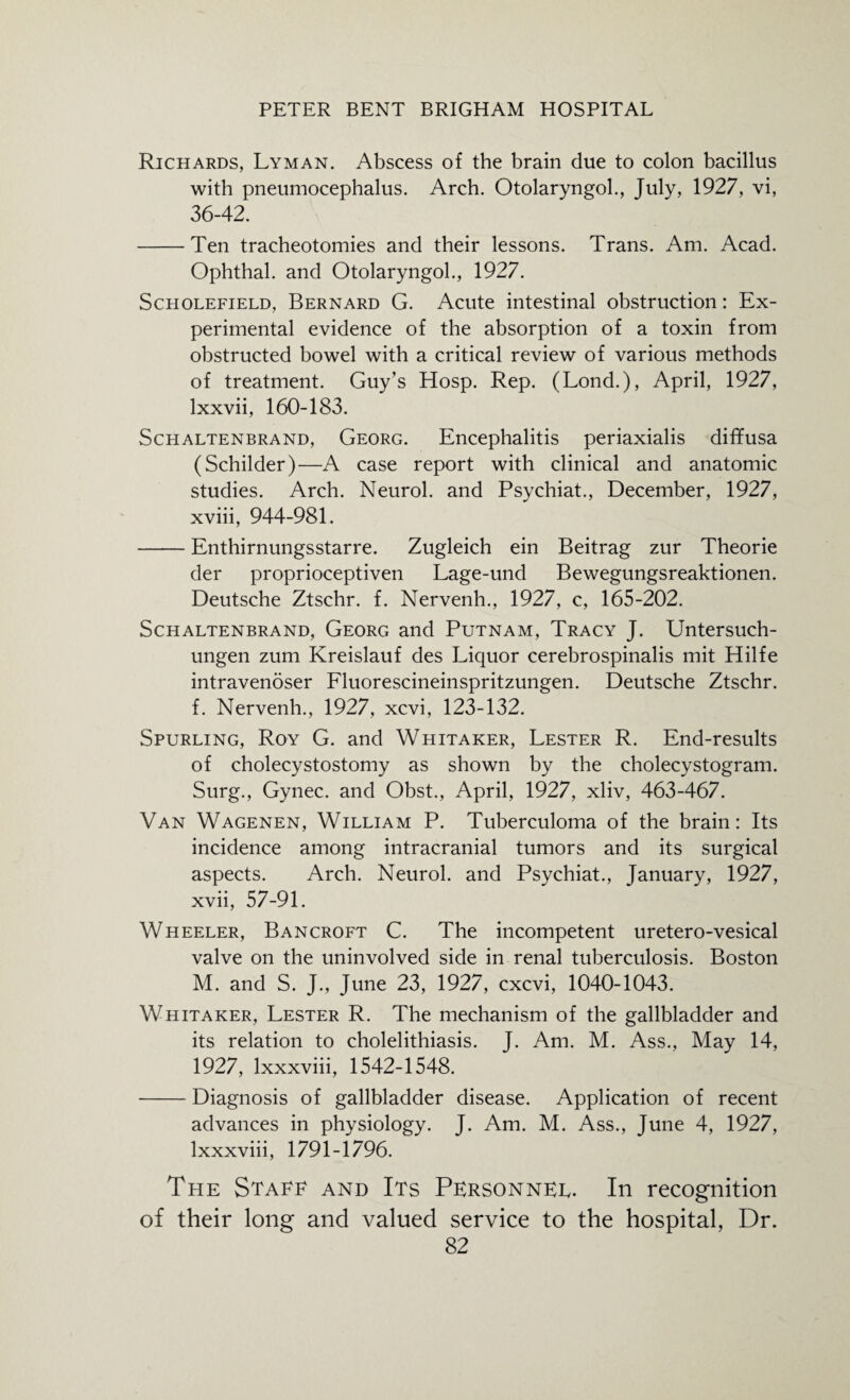 Richards, Lyman. Abscess of the brain due to colon bacillus with pneumocephalus. Arch. Otolaryngol., July, 1927, vi, 36-42. -Ten tracheotomies and their lessons. Trans. Am. Acad. Ophthal. and Otolaryngol., 1927. Scholefield, Bernard G. Acute intestinal obstruction: Ex¬ perimental evidence of the absorption of a toxin from obstructed bowel with a critical review of various methods of treatment. Guy’s Hosp. Rep. (Lond.), April, 1927, lxxvii, 160-183. Schaltenbrand, Georg. Encephalitis periaxialis diffusa (Schilder)—A case report with clinical and anatomic studies. Arch. Neurol, and Psychiat., December, 1927, xviii, 944-981. -Enthirnungsstarre. Zugleich ein Beitrag zur Theorie der proprioceptiven Lage-und Bewegungsreaktionen. Deutsche Ztschr. f. Nervenh., 1927, c, 165-202. Schaltenbrand, Georg and Putnam, Tracy J. Untersuch- ungen zum Kreislauf des Liquor cerebrospinalis mit Hilfe intravenoser Fluorescineinspritzungen. Deutsche Ztschr. f. Nervenh., 1927, xcvi, 123-132. Spurling, Roy G. and Whitaker, Lester R. End-results of cholecystostomy as shown by the cholecystogram. Surg., Gynec. and Obst., April, 1927, xliv, 463-467. Van Wagenen, William P. Tuberculoma of the brain: Its incidence among intracranial tumors and its surgical aspects. Arch. Neurol, and Psychiat., January, 1927, xvii, 57-91. Wheeler, Bancroft C. The incompetent uretero-vesical valve on the uninvolved side in renal tuberculosis. Boston M. and S. J., June 23, 1927, cxcvi, 1040-1043. Whitaker, Lester R. The mechanism of the gallbladder and its relation to cholelithiasis. J. Am. M. Ass., May 14, 1927, lxxxviii, 1542-1548. -Diagnosis of gallbladder disease. Application of recent advances in physiology. J. Am. M. Ass., June 4, 1927, lxxxviii, 1791-1796. The State and Its Personnel. In recognition of their long and valued service to the hospital, Dr.