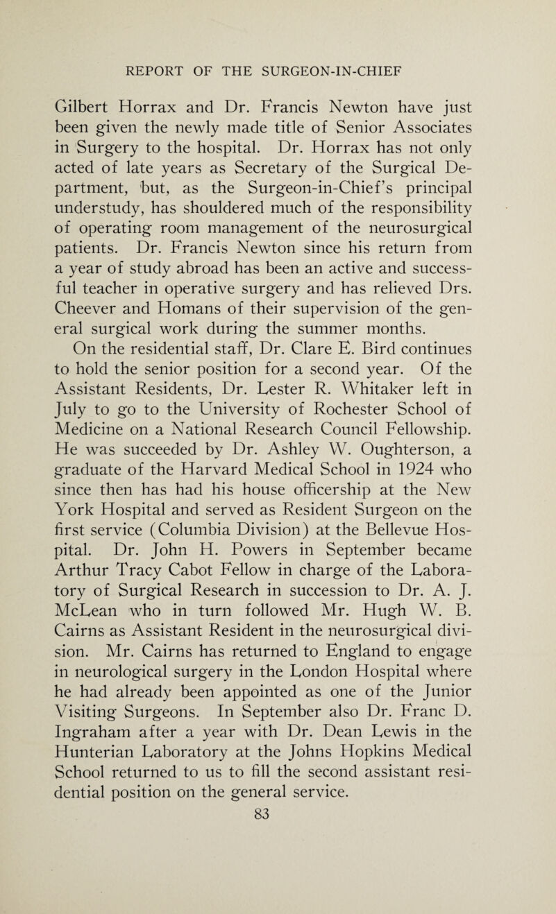 Gilbert Horrax and Dr. Francis Newton have just been given the newly made title of Senior Associates in Surgery to the hospital. Dr. Horrax has not only acted of late years as Secretary of the Surgical De¬ partment, but, as the Surgeon-in-Chief’s principal understudy, has shouldered much of the responsibility of operating room management of the neurosurgical patients. Dr. Francis Newton since his return from a year of study abroad has been an active and success¬ ful teacher in operative surgery and has relieved Drs. Cheever and Homans of their supervision of the gen¬ eral surgical work during the summer months. On the residential staff, Dr. Clare E. Bird continues to hold the senior position for a second year. Of the Assistant Residents, Dr. Lester R. Whitaker left in July to go to the University of Rochester School of Medicine on a National Research Council Fellowship. He was succeeded by Dr. Ashley W. Oughterson, a graduate of the Harvard Medical School in 1924 who since then has had his house officership at the New York Hospital and served as Resident Surgeon on the first service (Columbia Division) at the Bellevue Hos¬ pital. Dr. John H. Powers in September became Arthur Tracy Cabot Fellow in charge of the Labora¬ tory of Surgical Research in succession to Dr. A. J. McLean who in turn followed Mr. Hugh W. B. Cairns as Assistant Resident in the neurosurgical divi¬ sion. Mr. Cairns has returned to England to engage in neurological surgery in the London Hospital where he had already been appointed as one of the Junior Visiting Surgeons. In September also Dr. Franc D. Ingraham after a year with Dr. Dean Lewis in the Hunterian Laboratory at the Johns Hopkins Medical School returned to us to fill the second assistant resi¬ dential position on the general service.