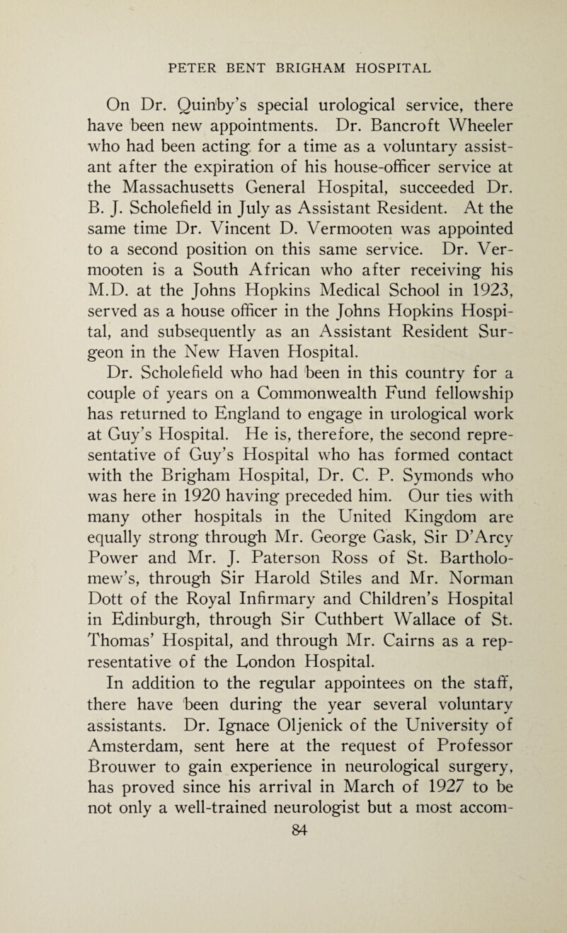 On Dr. Quin'by’s special urological service, there have been new appointments. Dr. Bancroft Wheeler who had been acting for a time as a voluntary assist¬ ant after the expiration of his house-officer service at the Massachusetts General Hospital, succeeded Dr. B. J. Scholefield in July as Assistant Resident. At the same time Dr. Vincent D. Vermooten was appointed to a second position on this same service. Dr. Ver¬ mooten is a South African who after receiving his M.D. at the Johns Hopkins Medical School in 1923, served as a house officer in the Johns Hopkins Hospi¬ tal, and subsequently as an Assistant Resident Sur¬ geon in the New Haven Hospital. Dr. Scholefield who had been in this country for a couple of years on a Commonwealth Fund fellowship has returned to England to engage in urological work at Guy's Hospital. He is, therefore, the second repre¬ sentative of Guy’s Hospital who has formed contact with the Brigham Hospital, Dr. C. P. Symonds who was here in 1920 having preceded him. Our ties with many other hospitals in the United Kingdom are equally strong through Mr. George Gask, Sir D’Arcv Power and Mr. J. Paterson Ross of St. Bartholo¬ mew’s, through Sir Harold Stiles and Mr. Norman Dott of the Royal Infirmary and Children’s Hospital in Edinburgh, through Sir Cuthbert Wallace of St. Thomas’ Hospital, and through Mr. Cairns as a rep¬ resentative of the London Hospital. In addition to the regular appointees on the stafif, there have been during the year several voluntary assistants. Dr. Ignace Oljenick of the University of Amsterdam, sent here at the request of Professor Brouwer to gain experience in neurological surgery, has proved since his arrival in March of 1927 to be not only a well-trained neurologist but a most accom-