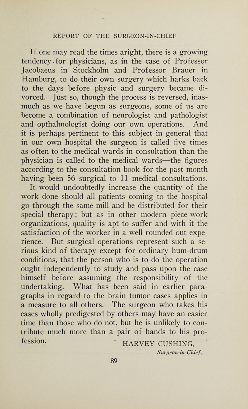 If one may read the times aright, there is a growing tendency.for physicians, as in the case of Professor Jacobaeus in Stockholm and Professor Brauer in Hamburg, to do their own surgery which harks back to the days before physic and surgery became di¬ vorced. Just so, though the process is reversed, inas¬ much as we have begun as surgeons, some of us are become a combination of neurologist and pathologist and opthalmologist doing our own operations. And it is perhaps pertinent to this subject in general that in our own hospital the surgeon is called five times as often to the medical wards in consultation than the physician is called to the medical wards—the figures according to the consultation book for the past month having been 56 surgical to 11 medical consultations. It would undoubtedly increase the quantity of the work done should all patients coming to the hospital go through the same mill and be distributed for their special therapy; but as in other modern piece-work organizations, quality is apt to suffer and with it the satisfaction of the worker in a well rounded out expe¬ rience. But surgical operations represent such a se¬ rious kind of therapy except for ordinary hum-drum conditions, that the person who is to do the operation ought independently to study and pass upon the case himself before assuming the responsibility of the undertaking. What has been said in earlier para¬ graphs in regard to the brain tumor cases applies in a measure to all others. The surgeon who takes his cases wholly predigested by others may have an easier time than those who do not, but he is unlikelv to con- tribute much more than a pair of hands to his pro- fesslon- HARVEY CUSHING, Surgeon-in-Chief.