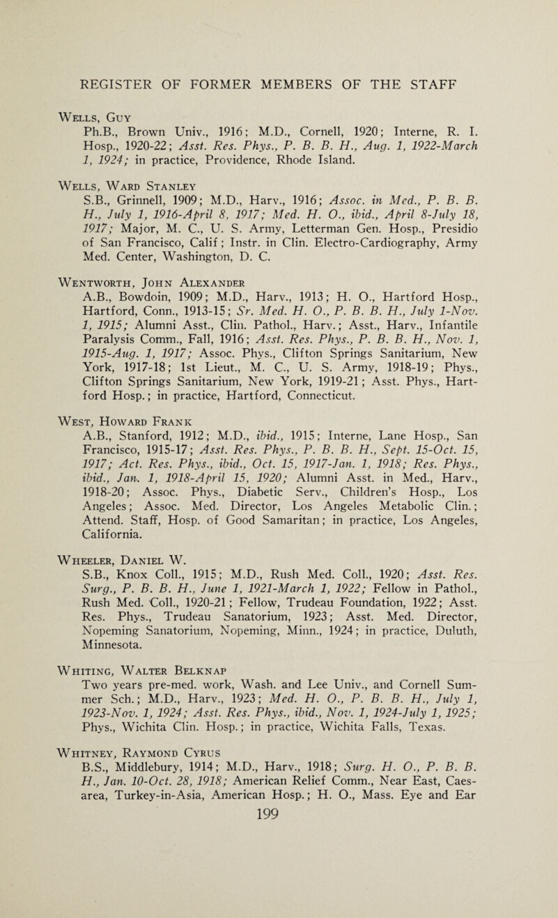 Wells, Guy Ph.B., Brown Univ., 1916; M.D., Cornell, 1920; Interne, R. I. Hosp., 1920-22; Asst. Res. Phys., P. B. B. H., Aug. 1, 1922-March 1, 1924; in practice, Providence, Rhode Island. Wells, Ward Stanley S.B., Grinnell, 1909; M.D., Harv., 1916; Assoc, in Med., P. B. B. H. , July 1, 1916-April 8. 1917; Med. H. O., ibid., April 8-July 18, 1917; Major, M. C., U. S. Army, Letterman Gen. Hosp., Presidio of San Francisco, Calif ; Instr. in Clin. Electro-Cardiography, Army Med. Center, Washington, D. C. Wentworth, John Alexander A.B., Bowdoin, 1909; M.D., Harv., 1913; H. O., Hartford Hosp., Hartford, Conn., 1913-15; Sr. Med. H. O., P. B. B. H., July 1-Nov. I, 1915; Alumni Asst., Clin. Pathol., Harv.; Asst., Harv., Infantile Paralysis Comm., Fall, 1916; Asst. Res. Phys., P. B. B. H., Nov. 1, 1915-Aug. 1, 1917; Assoc. Phys., Clifton Springs Sanitarium, New York, 1917-18; 1st Lieut., M. C., U. S. Army, 1918-19; Phys., Clifton Springs Sanitarium, New York, 1919-21; Asst. Phys., Hart¬ ford Hosp.; in practice, Hartford, Connecticut. West, Howard Frank A. B., Stanford, 1912; M.D., ibid., 1915; Interne, Lane Hosp., San Francisco, 1915-17; Asst. Res. Phys., P. B. B. H., Sept. 15-Oct. 15, 1917; Act. Res. Phys., ibid., Oct. 15, 1917-Jan. 1, 1918; Res. Phys., ibid., Jan. 1, 1918-April 15, 1920; Alumni Asst, in Med., Harv., 1918-20; Assoc. Phys., Diabetic Serv., Children’s Hosp., Los Angeles; Assoc. Med. Director, Los Angeles Metabolic Clin.; Attend. Staff, Hosp. of Good Samaritan; in practice, Los Angeles, California. Wheeler, Daniel W. S.B., Knox Coll., 1915; M.D., Rush Med. Coll., 1920; Asst. Res. Surg., P. B. B. H., June 1, 1921-March 1, 1922; Fellow in Pathol., Rush Med. Coll., 1920-21; Fellow, Trudeau Foundation, 1922; Asst. Res. Phys., Trudeau Sanatorium, 1923; Asst. Med. Director, Nopeming Sanatorium, Nopeming, Minn., 1924; in practice, Duluth, Minnesota. Whiting, Walter Belknap Two years pre-med. work, Wash, and Lee Univ., and Cornell Sum¬ mer Sch.; M.D., Harv., 1923; Med. H. O., P. B. B. H., July 1, 1923-Nov. 1, 1924; Asst. Res. Phys., ibid., Nov. 1, 1924-July 1, 1925; Phys., Wichita Clin. Hosp.; in practice, Wichita Falls, Texas. Whitney, Raymond Cyrus B. S., Middlebury, 1914; M.D., Harv., 1918; Surg. H. O., P. B. B. H., Jan. 10-Oct. 28, 1918; American Relief Comm., Near East, Caes¬ area, Turkey-in-Asia, American Hosp.; H. O., Mass. Eye and Ear